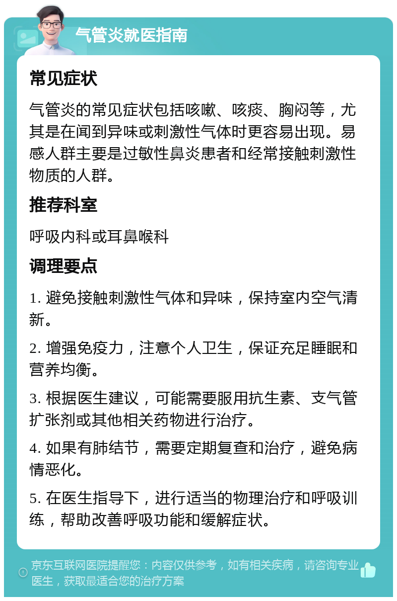 气管炎就医指南 常见症状 气管炎的常见症状包括咳嗽、咳痰、胸闷等，尤其是在闻到异味或刺激性气体时更容易出现。易感人群主要是过敏性鼻炎患者和经常接触刺激性物质的人群。 推荐科室 呼吸内科或耳鼻喉科 调理要点 1. 避免接触刺激性气体和异味，保持室内空气清新。 2. 增强免疫力，注意个人卫生，保证充足睡眠和营养均衡。 3. 根据医生建议，可能需要服用抗生素、支气管扩张剂或其他相关药物进行治疗。 4. 如果有肺结节，需要定期复查和治疗，避免病情恶化。 5. 在医生指导下，进行适当的物理治疗和呼吸训练，帮助改善呼吸功能和缓解症状。