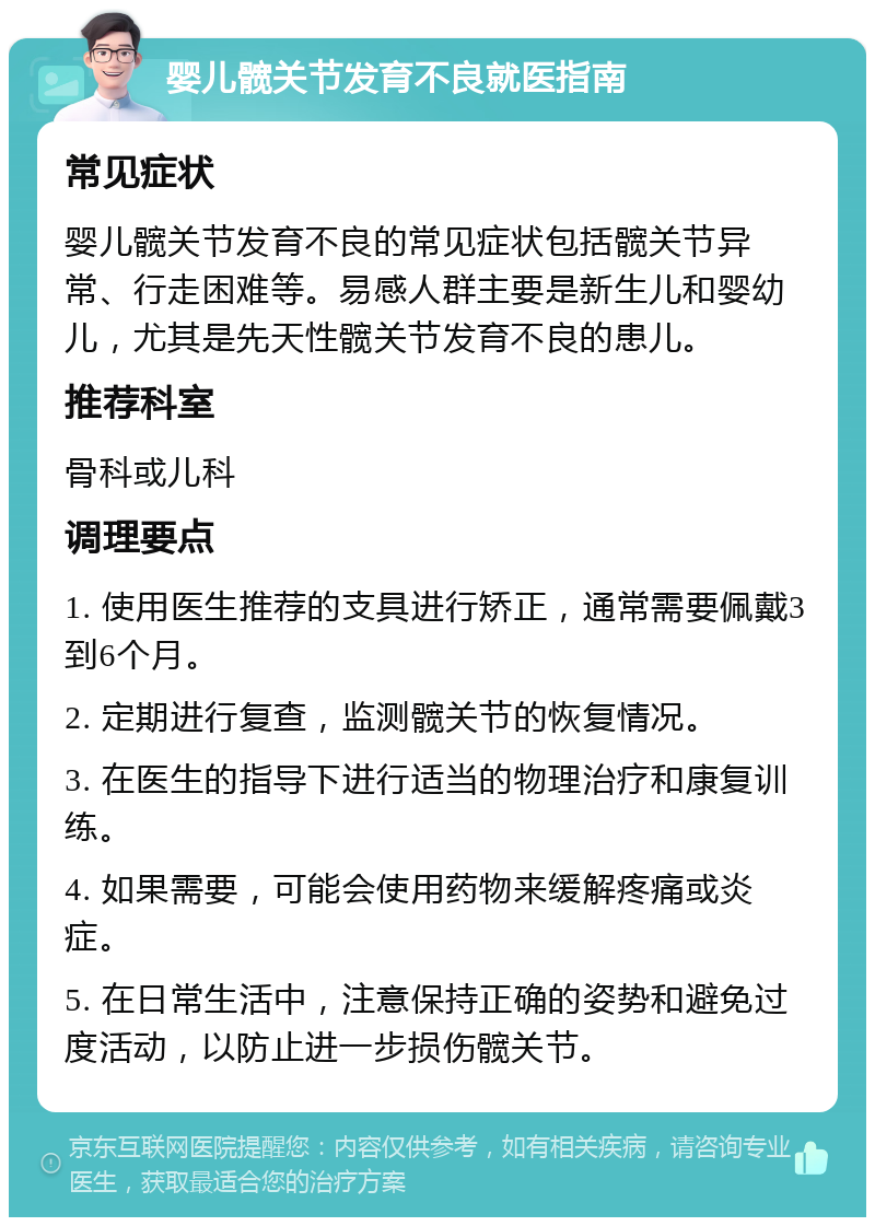 婴儿髋关节发育不良就医指南 常见症状 婴儿髋关节发育不良的常见症状包括髋关节异常、行走困难等。易感人群主要是新生儿和婴幼儿，尤其是先天性髋关节发育不良的患儿。 推荐科室 骨科或儿科 调理要点 1. 使用医生推荐的支具进行矫正，通常需要佩戴3到6个月。 2. 定期进行复查，监测髋关节的恢复情况。 3. 在医生的指导下进行适当的物理治疗和康复训练。 4. 如果需要，可能会使用药物来缓解疼痛或炎症。 5. 在日常生活中，注意保持正确的姿势和避免过度活动，以防止进一步损伤髋关节。