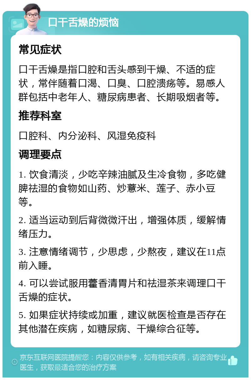 口干舌燥的烦恼 常见症状 口干舌燥是指口腔和舌头感到干燥、不适的症状，常伴随着口渴、口臭、口腔溃疡等。易感人群包括中老年人、糖尿病患者、长期吸烟者等。 推荐科室 口腔科、内分泌科、风湿免疫科 调理要点 1. 饮食清淡，少吃辛辣油腻及生冷食物，多吃健脾祛湿的食物如山药、炒薏米、莲子、赤小豆等。 2. 适当运动到后背微微汗出，增强体质，缓解情绪压力。 3. 注意情绪调节，少思虑，少熬夜，建议在11点前入睡。 4. 可以尝试服用藿香清胃片和祛湿茶来调理口干舌燥的症状。 5. 如果症状持续或加重，建议就医检查是否存在其他潜在疾病，如糖尿病、干燥综合征等。