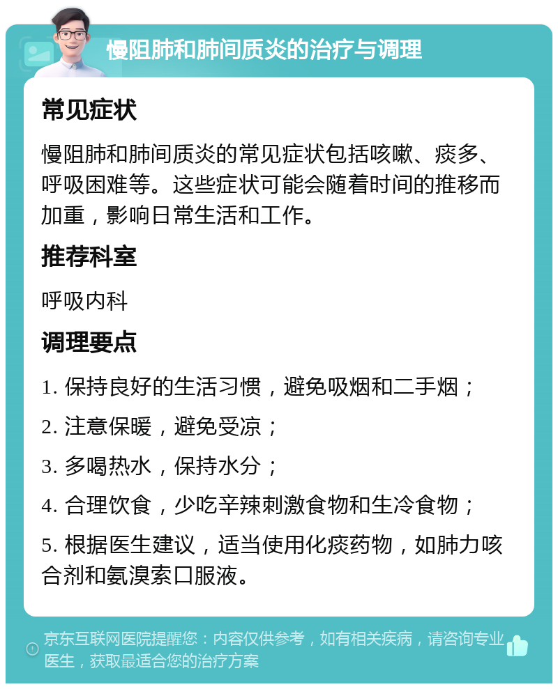 慢阻肺和肺间质炎的治疗与调理 常见症状 慢阻肺和肺间质炎的常见症状包括咳嗽、痰多、呼吸困难等。这些症状可能会随着时间的推移而加重，影响日常生活和工作。 推荐科室 呼吸内科 调理要点 1. 保持良好的生活习惯，避免吸烟和二手烟； 2. 注意保暖，避免受凉； 3. 多喝热水，保持水分； 4. 合理饮食，少吃辛辣刺激食物和生冷食物； 5. 根据医生建议，适当使用化痰药物，如肺力咳合剂和氨溴索口服液。