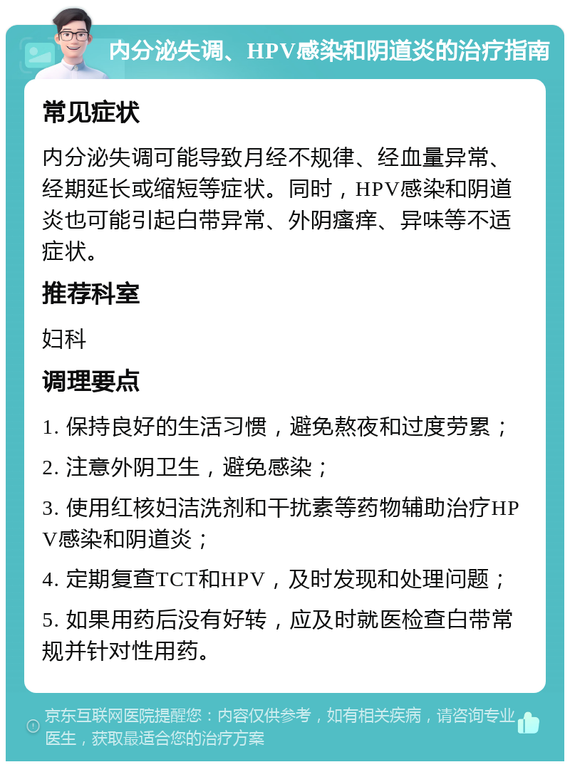 内分泌失调、HPV感染和阴道炎的治疗指南 常见症状 内分泌失调可能导致月经不规律、经血量异常、经期延长或缩短等症状。同时，HPV感染和阴道炎也可能引起白带异常、外阴瘙痒、异味等不适症状。 推荐科室 妇科 调理要点 1. 保持良好的生活习惯，避免熬夜和过度劳累； 2. 注意外阴卫生，避免感染； 3. 使用红核妇洁洗剂和干扰素等药物辅助治疗HPV感染和阴道炎； 4. 定期复查TCT和HPV，及时发现和处理问题； 5. 如果用药后没有好转，应及时就医检查白带常规并针对性用药。