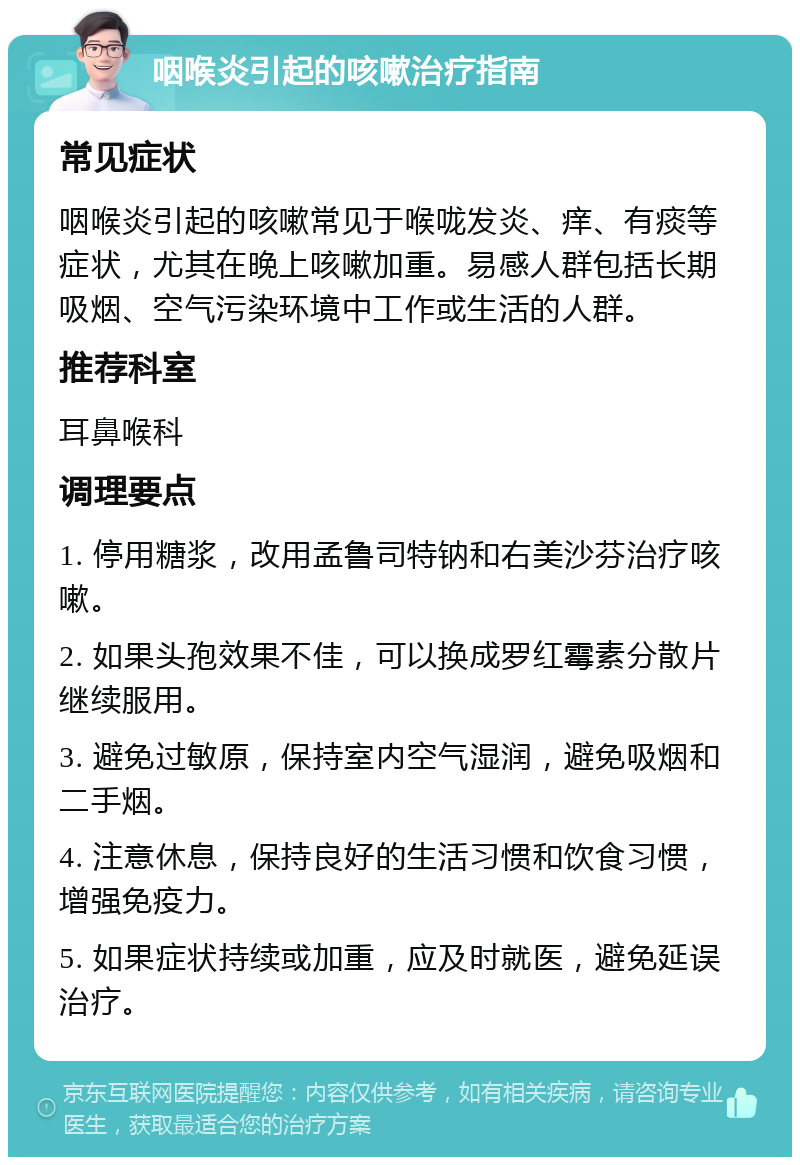 咽喉炎引起的咳嗽治疗指南 常见症状 咽喉炎引起的咳嗽常见于喉咙发炎、痒、有痰等症状，尤其在晚上咳嗽加重。易感人群包括长期吸烟、空气污染环境中工作或生活的人群。 推荐科室 耳鼻喉科 调理要点 1. 停用糖浆，改用孟鲁司特钠和右美沙芬治疗咳嗽。 2. 如果头孢效果不佳，可以换成罗红霉素分散片继续服用。 3. 避免过敏原，保持室内空气湿润，避免吸烟和二手烟。 4. 注意休息，保持良好的生活习惯和饮食习惯，增强免疫力。 5. 如果症状持续或加重，应及时就医，避免延误治疗。