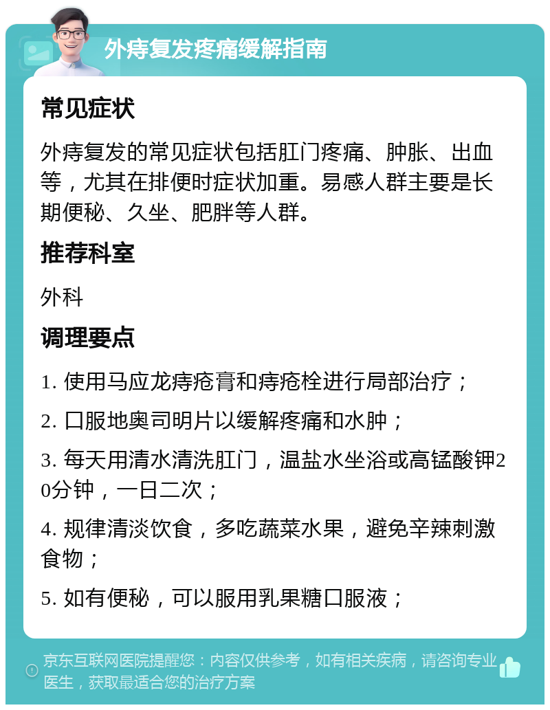 外痔复发疼痛缓解指南 常见症状 外痔复发的常见症状包括肛门疼痛、肿胀、出血等，尤其在排便时症状加重。易感人群主要是长期便秘、久坐、肥胖等人群。 推荐科室 外科 调理要点 1. 使用马应龙痔疮膏和痔疮栓进行局部治疗； 2. 口服地奥司明片以缓解疼痛和水肿； 3. 每天用清水清洗肛门，温盐水坐浴或高锰酸钾20分钟，一日二次； 4. 规律清淡饮食，多吃蔬菜水果，避免辛辣刺激食物； 5. 如有便秘，可以服用乳果糖口服液；