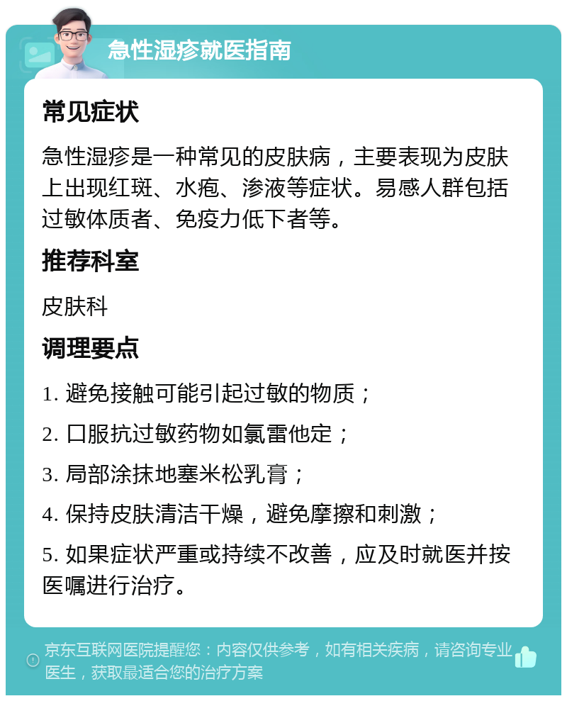 急性湿疹就医指南 常见症状 急性湿疹是一种常见的皮肤病，主要表现为皮肤上出现红斑、水疱、渗液等症状。易感人群包括过敏体质者、免疫力低下者等。 推荐科室 皮肤科 调理要点 1. 避免接触可能引起过敏的物质； 2. 口服抗过敏药物如氯雷他定； 3. 局部涂抹地塞米松乳膏； 4. 保持皮肤清洁干燥，避免摩擦和刺激； 5. 如果症状严重或持续不改善，应及时就医并按医嘱进行治疗。