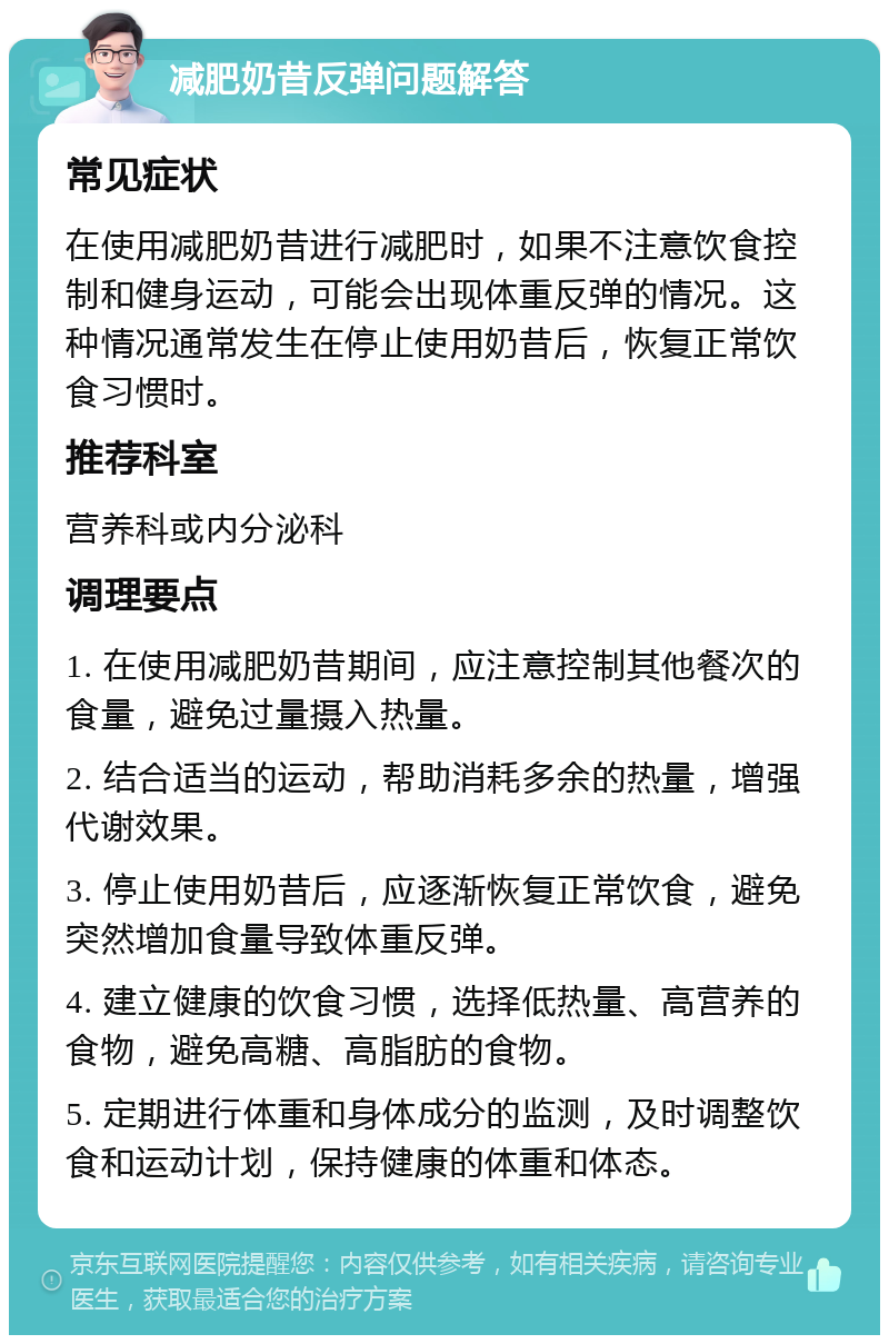 减肥奶昔反弹问题解答 常见症状 在使用减肥奶昔进行减肥时，如果不注意饮食控制和健身运动，可能会出现体重反弹的情况。这种情况通常发生在停止使用奶昔后，恢复正常饮食习惯时。 推荐科室 营养科或内分泌科 调理要点 1. 在使用减肥奶昔期间，应注意控制其他餐次的食量，避免过量摄入热量。 2. 结合适当的运动，帮助消耗多余的热量，增强代谢效果。 3. 停止使用奶昔后，应逐渐恢复正常饮食，避免突然增加食量导致体重反弹。 4. 建立健康的饮食习惯，选择低热量、高营养的食物，避免高糖、高脂肪的食物。 5. 定期进行体重和身体成分的监测，及时调整饮食和运动计划，保持健康的体重和体态。