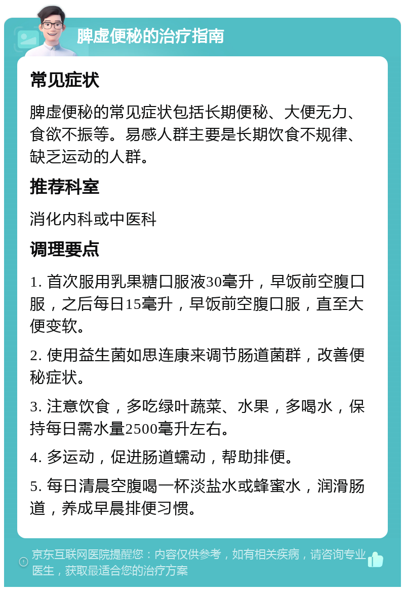 脾虚便秘的治疗指南 常见症状 脾虚便秘的常见症状包括长期便秘、大便无力、食欲不振等。易感人群主要是长期饮食不规律、缺乏运动的人群。 推荐科室 消化内科或中医科 调理要点 1. 首次服用乳果糖口服液30毫升，早饭前空腹口服，之后每日15毫升，早饭前空腹口服，直至大便变软。 2. 使用益生菌如思连康来调节肠道菌群，改善便秘症状。 3. 注意饮食，多吃绿叶蔬菜、水果，多喝水，保持每日需水量2500毫升左右。 4. 多运动，促进肠道蠕动，帮助排便。 5. 每日清晨空腹喝一杯淡盐水或蜂蜜水，润滑肠道，养成早晨排便习惯。