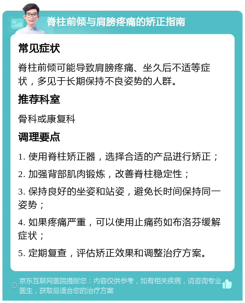 脊柱前倾与肩膀疼痛的矫正指南 常见症状 脊柱前倾可能导致肩膀疼痛、坐久后不适等症状，多见于长期保持不良姿势的人群。 推荐科室 骨科或康复科 调理要点 1. 使用脊柱矫正器，选择合适的产品进行矫正； 2. 加强背部肌肉锻炼，改善脊柱稳定性； 3. 保持良好的坐姿和站姿，避免长时间保持同一姿势； 4. 如果疼痛严重，可以使用止痛药如布洛芬缓解症状； 5. 定期复查，评估矫正效果和调整治疗方案。