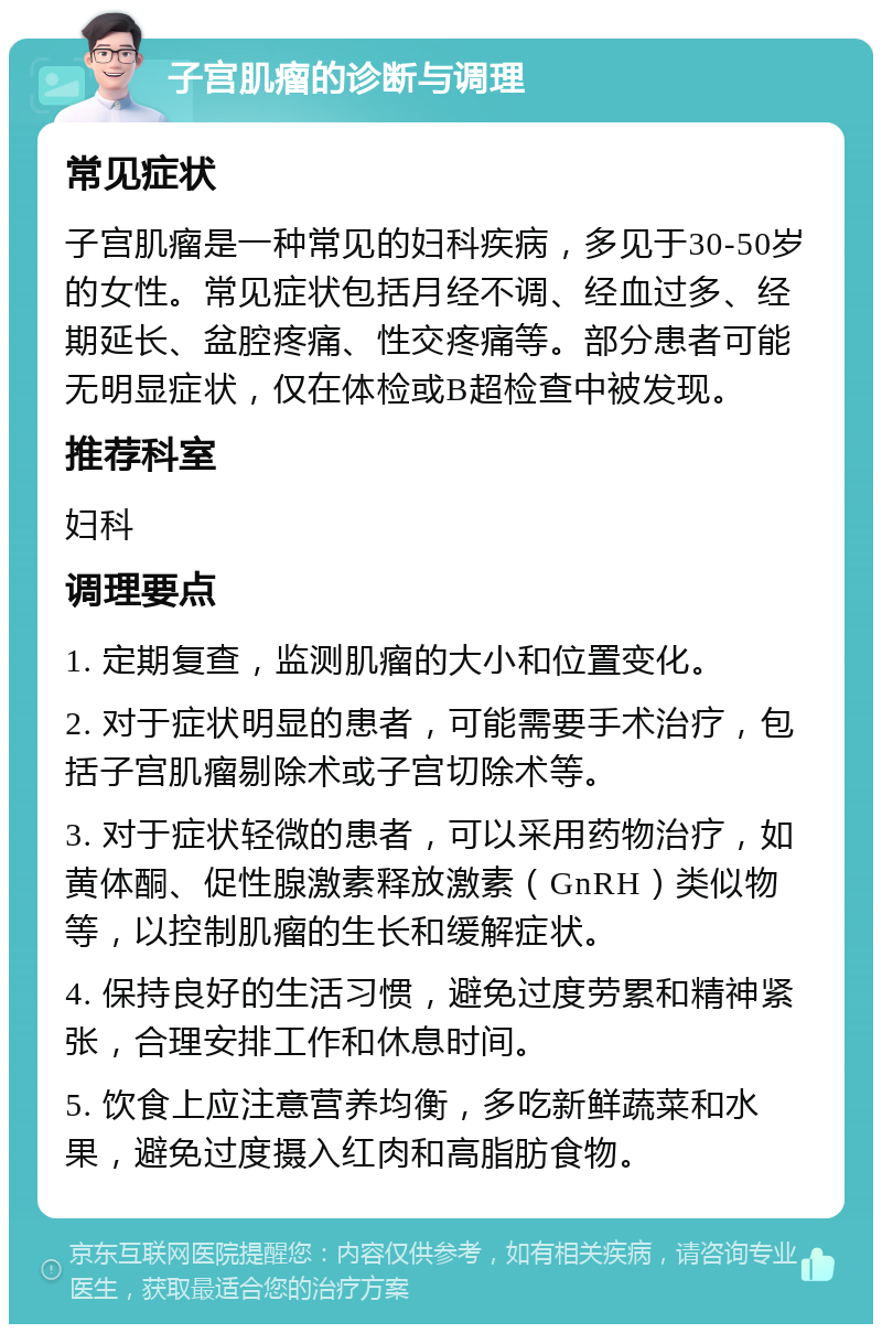 子宫肌瘤的诊断与调理 常见症状 子宫肌瘤是一种常见的妇科疾病，多见于30-50岁的女性。常见症状包括月经不调、经血过多、经期延长、盆腔疼痛、性交疼痛等。部分患者可能无明显症状，仅在体检或B超检查中被发现。 推荐科室 妇科 调理要点 1. 定期复查，监测肌瘤的大小和位置变化。 2. 对于症状明显的患者，可能需要手术治疗，包括子宫肌瘤剔除术或子宫切除术等。 3. 对于症状轻微的患者，可以采用药物治疗，如黄体酮、促性腺激素释放激素（GnRH）类似物等，以控制肌瘤的生长和缓解症状。 4. 保持良好的生活习惯，避免过度劳累和精神紧张，合理安排工作和休息时间。 5. 饮食上应注意营养均衡，多吃新鲜蔬菜和水果，避免过度摄入红肉和高脂肪食物。