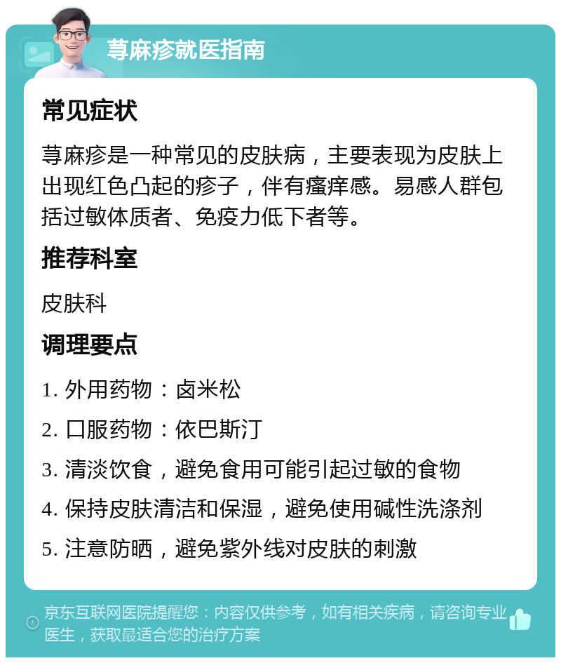 荨麻疹就医指南 常见症状 荨麻疹是一种常见的皮肤病，主要表现为皮肤上出现红色凸起的疹子，伴有瘙痒感。易感人群包括过敏体质者、免疫力低下者等。 推荐科室 皮肤科 调理要点 1. 外用药物：卤米松 2. 口服药物：依巴斯汀 3. 清淡饮食，避免食用可能引起过敏的食物 4. 保持皮肤清洁和保湿，避免使用碱性洗涤剂 5. 注意防晒，避免紫外线对皮肤的刺激