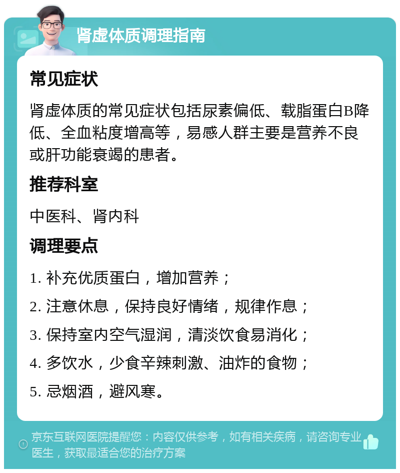 肾虚体质调理指南 常见症状 肾虚体质的常见症状包括尿素偏低、载脂蛋白B降低、全血粘度增高等，易感人群主要是营养不良或肝功能衰竭的患者。 推荐科室 中医科、肾内科 调理要点 1. 补充优质蛋白，增加营养； 2. 注意休息，保持良好情绪，规律作息； 3. 保持室内空气湿润，清淡饮食易消化； 4. 多饮水，少食辛辣刺激、油炸的食物； 5. 忌烟酒，避风寒。