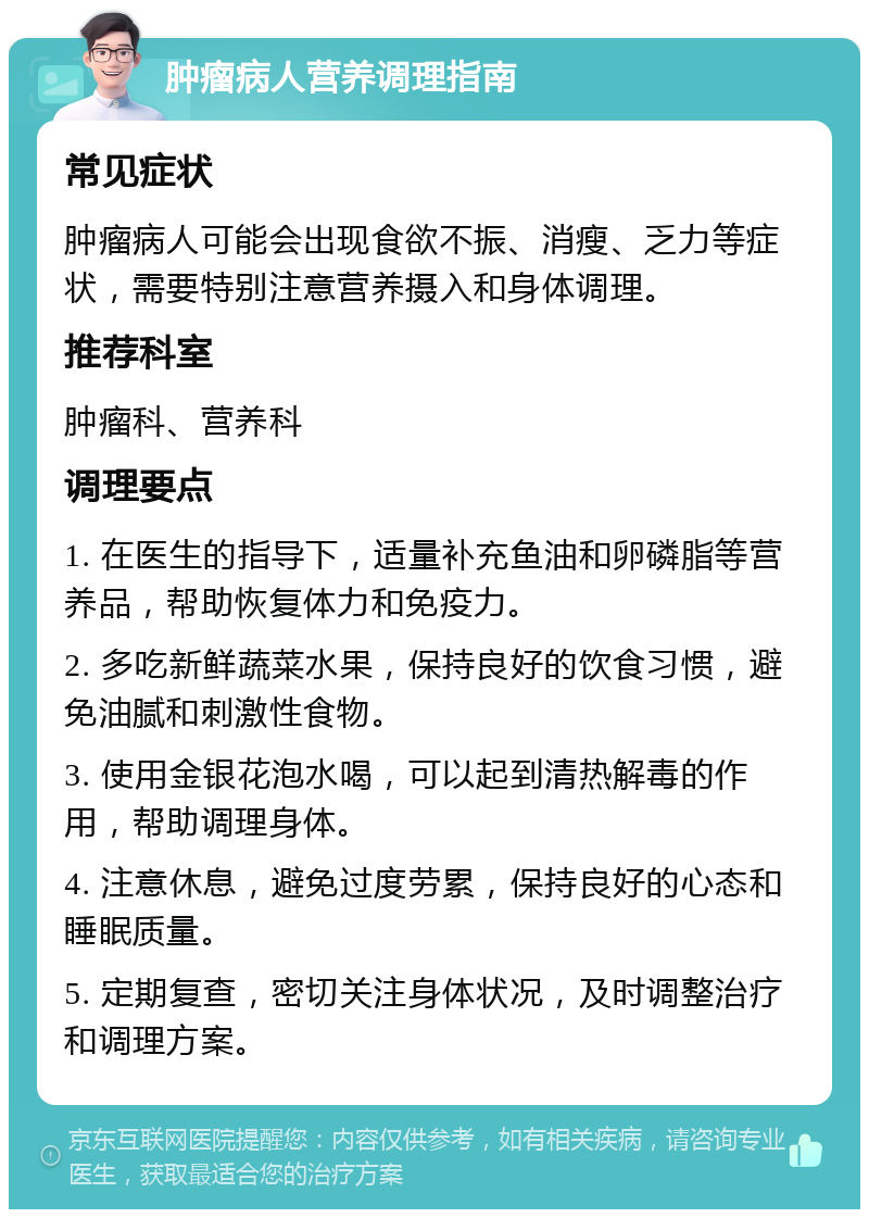 肿瘤病人营养调理指南 常见症状 肿瘤病人可能会出现食欲不振、消瘦、乏力等症状，需要特别注意营养摄入和身体调理。 推荐科室 肿瘤科、营养科 调理要点 1. 在医生的指导下，适量补充鱼油和卵磷脂等营养品，帮助恢复体力和免疫力。 2. 多吃新鲜蔬菜水果，保持良好的饮食习惯，避免油腻和刺激性食物。 3. 使用金银花泡水喝，可以起到清热解毒的作用，帮助调理身体。 4. 注意休息，避免过度劳累，保持良好的心态和睡眠质量。 5. 定期复查，密切关注身体状况，及时调整治疗和调理方案。