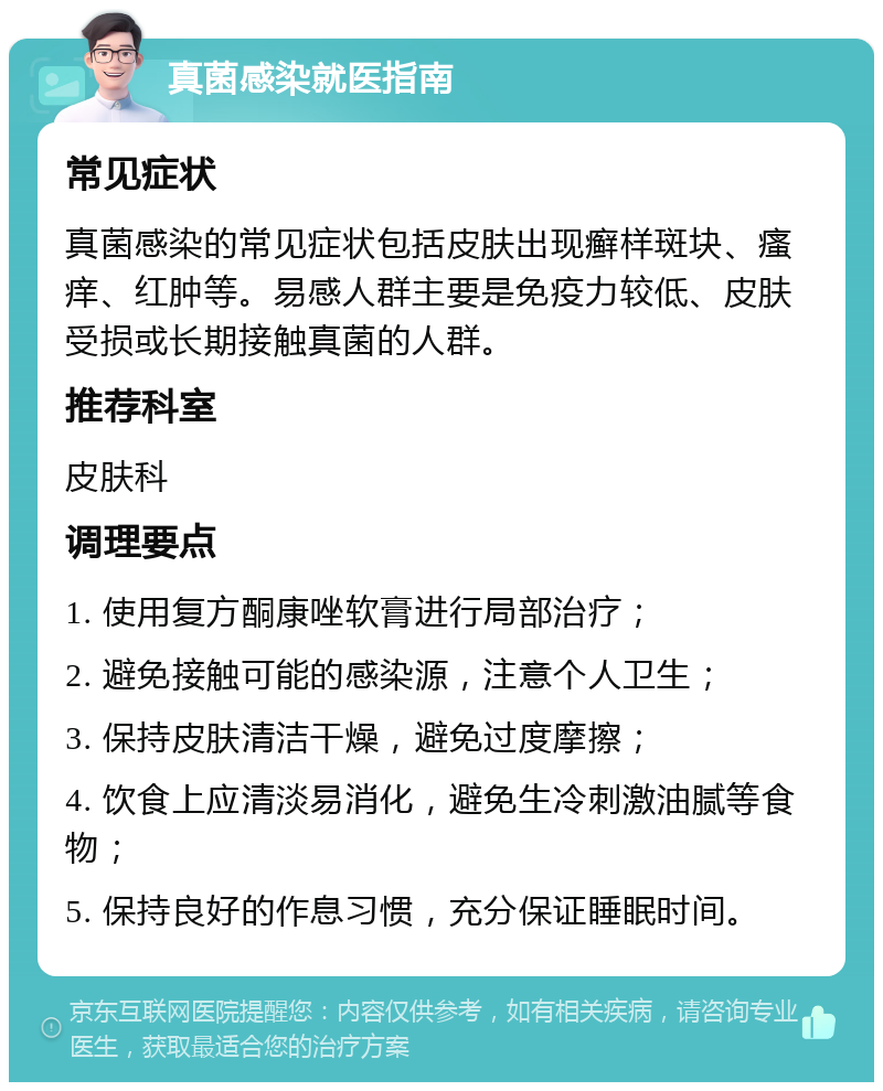 真菌感染就医指南 常见症状 真菌感染的常见症状包括皮肤出现癣样斑块、瘙痒、红肿等。易感人群主要是免疫力较低、皮肤受损或长期接触真菌的人群。 推荐科室 皮肤科 调理要点 1. 使用复方酮康唑软膏进行局部治疗； 2. 避免接触可能的感染源，注意个人卫生； 3. 保持皮肤清洁干燥，避免过度摩擦； 4. 饮食上应清淡易消化，避免生冷刺激油腻等食物； 5. 保持良好的作息习惯，充分保证睡眠时间。