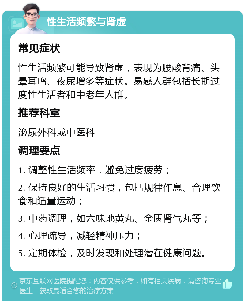 性生活频繁与肾虚 常见症状 性生活频繁可能导致肾虚，表现为腰酸背痛、头晕耳鸣、夜尿增多等症状。易感人群包括长期过度性生活者和中老年人群。 推荐科室 泌尿外科或中医科 调理要点 1. 调整性生活频率，避免过度疲劳； 2. 保持良好的生活习惯，包括规律作息、合理饮食和适量运动； 3. 中药调理，如六味地黄丸、金匮肾气丸等； 4. 心理疏导，减轻精神压力； 5. 定期体检，及时发现和处理潜在健康问题。