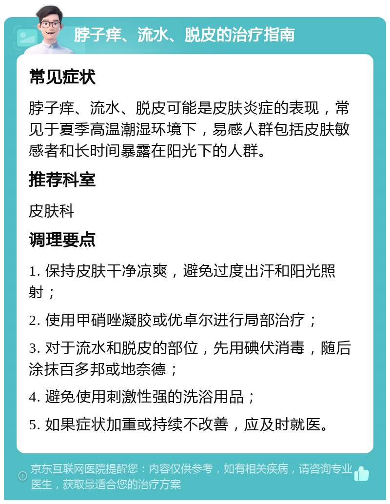 脖子痒、流水、脱皮的治疗指南 常见症状 脖子痒、流水、脱皮可能是皮肤炎症的表现，常见于夏季高温潮湿环境下，易感人群包括皮肤敏感者和长时间暴露在阳光下的人群。 推荐科室 皮肤科 调理要点 1. 保持皮肤干净凉爽，避免过度出汗和阳光照射； 2. 使用甲硝唑凝胶或优卓尔进行局部治疗； 3. 对于流水和脱皮的部位，先用碘伏消毒，随后涂抹百多邦或地奈德； 4. 避免使用刺激性强的洗浴用品； 5. 如果症状加重或持续不改善，应及时就医。