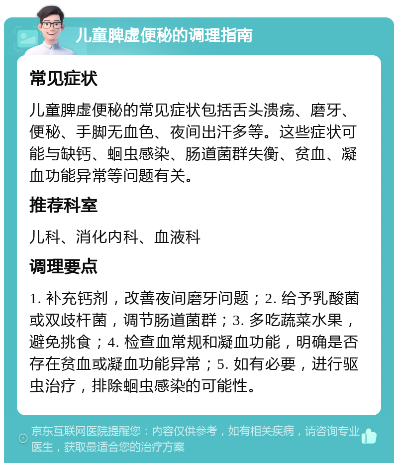 儿童脾虚便秘的调理指南 常见症状 儿童脾虚便秘的常见症状包括舌头溃疡、磨牙、便秘、手脚无血色、夜间出汗多等。这些症状可能与缺钙、蛔虫感染、肠道菌群失衡、贫血、凝血功能异常等问题有关。 推荐科室 儿科、消化内科、血液科 调理要点 1. 补充钙剂，改善夜间磨牙问题；2. 给予乳酸菌或双歧杆菌，调节肠道菌群；3. 多吃蔬菜水果，避免挑食；4. 检查血常规和凝血功能，明确是否存在贫血或凝血功能异常；5. 如有必要，进行驱虫治疗，排除蛔虫感染的可能性。