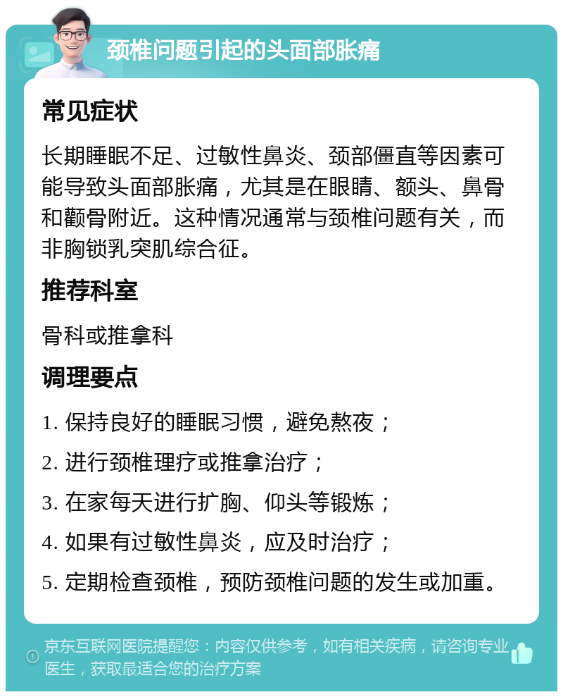 颈椎问题引起的头面部胀痛 常见症状 长期睡眠不足、过敏性鼻炎、颈部僵直等因素可能导致头面部胀痛，尤其是在眼睛、额头、鼻骨和颧骨附近。这种情况通常与颈椎问题有关，而非胸锁乳突肌综合征。 推荐科室 骨科或推拿科 调理要点 1. 保持良好的睡眠习惯，避免熬夜； 2. 进行颈椎理疗或推拿治疗； 3. 在家每天进行扩胸、仰头等锻炼； 4. 如果有过敏性鼻炎，应及时治疗； 5. 定期检查颈椎，预防颈椎问题的发生或加重。