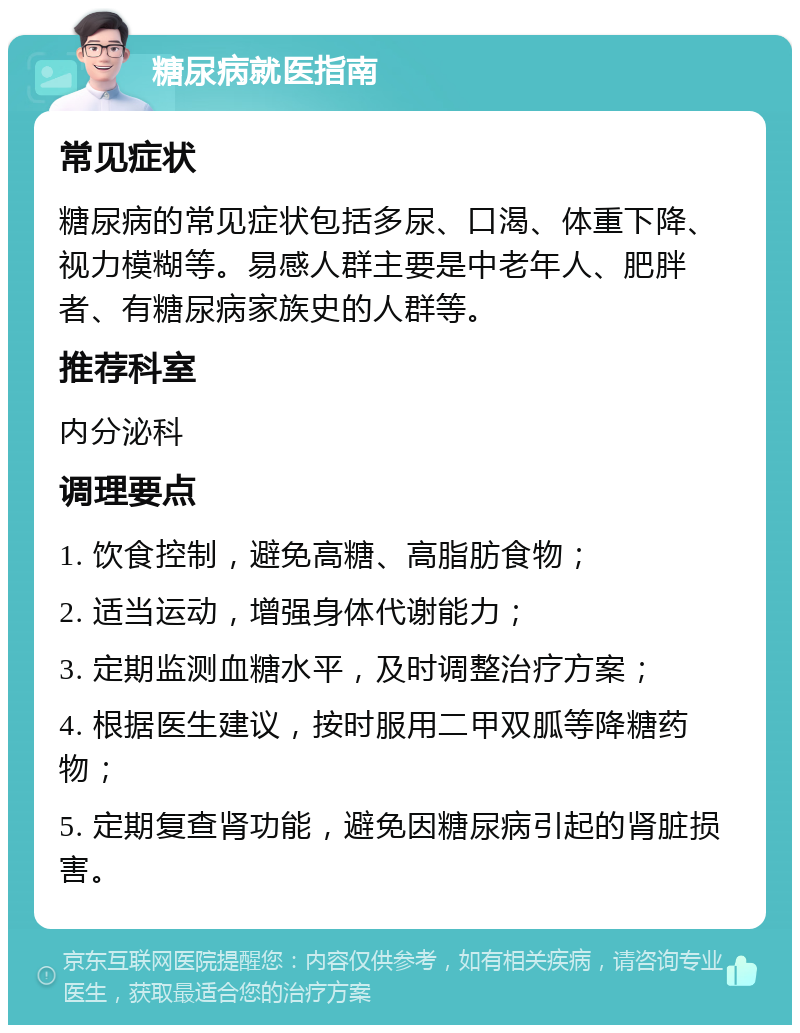 糖尿病就医指南 常见症状 糖尿病的常见症状包括多尿、口渴、体重下降、视力模糊等。易感人群主要是中老年人、肥胖者、有糖尿病家族史的人群等。 推荐科室 内分泌科 调理要点 1. 饮食控制，避免高糖、高脂肪食物； 2. 适当运动，增强身体代谢能力； 3. 定期监测血糖水平，及时调整治疗方案； 4. 根据医生建议，按时服用二甲双胍等降糖药物； 5. 定期复查肾功能，避免因糖尿病引起的肾脏损害。