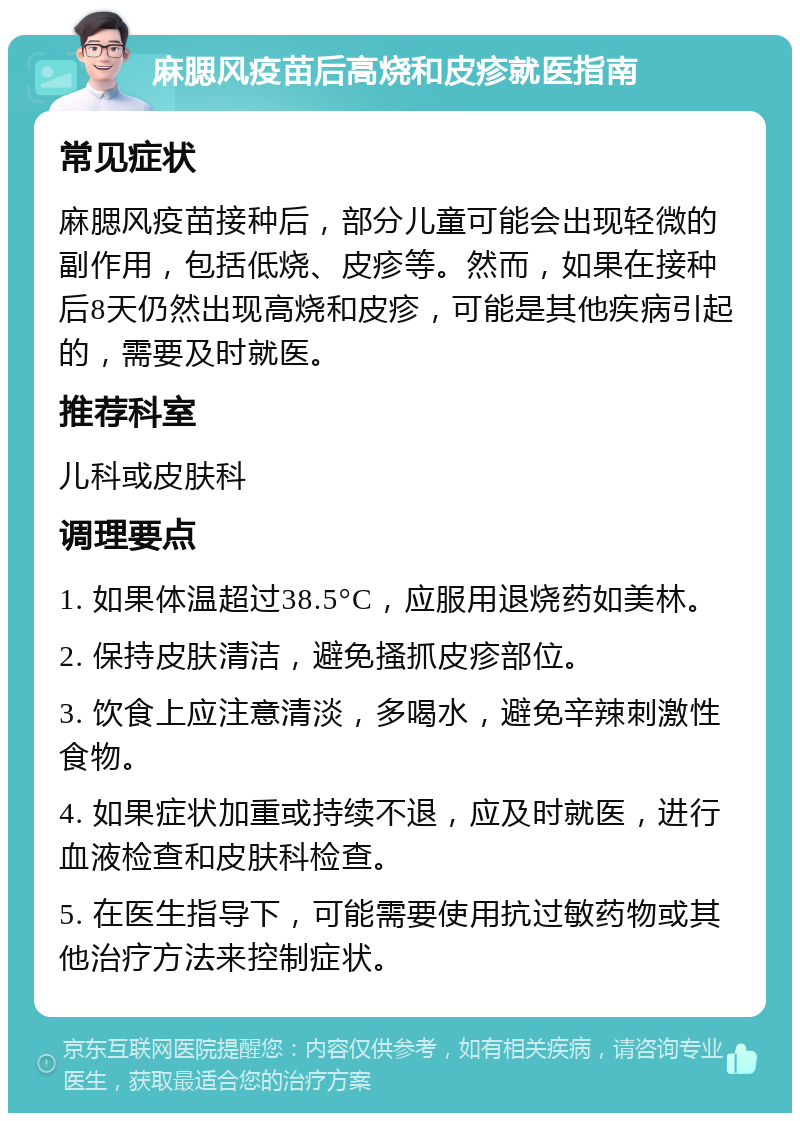 麻腮风疫苗后高烧和皮疹就医指南 常见症状 麻腮风疫苗接种后，部分儿童可能会出现轻微的副作用，包括低烧、皮疹等。然而，如果在接种后8天仍然出现高烧和皮疹，可能是其他疾病引起的，需要及时就医。 推荐科室 儿科或皮肤科 调理要点 1. 如果体温超过38.5°C，应服用退烧药如美林。 2. 保持皮肤清洁，避免搔抓皮疹部位。 3. 饮食上应注意清淡，多喝水，避免辛辣刺激性食物。 4. 如果症状加重或持续不退，应及时就医，进行血液检查和皮肤科检查。 5. 在医生指导下，可能需要使用抗过敏药物或其他治疗方法来控制症状。