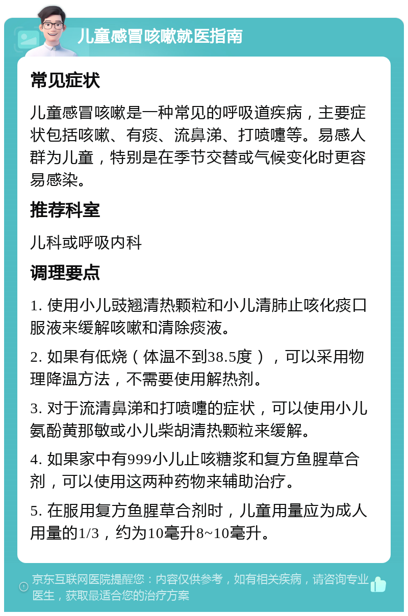 儿童感冒咳嗽就医指南 常见症状 儿童感冒咳嗽是一种常见的呼吸道疾病，主要症状包括咳嗽、有痰、流鼻涕、打喷嚏等。易感人群为儿童，特别是在季节交替或气候变化时更容易感染。 推荐科室 儿科或呼吸内科 调理要点 1. 使用小儿豉翘清热颗粒和小儿清肺止咳化痰口服液来缓解咳嗽和清除痰液。 2. 如果有低烧（体温不到38.5度），可以采用物理降温方法，不需要使用解热剂。 3. 对于流清鼻涕和打喷嚏的症状，可以使用小儿氨酚黄那敏或小儿柴胡清热颗粒来缓解。 4. 如果家中有999小儿止咳糖浆和复方鱼腥草合剂，可以使用这两种药物来辅助治疗。 5. 在服用复方鱼腥草合剂时，儿童用量应为成人用量的1/3，约为10毫升8~10毫升。