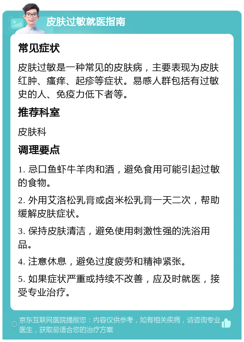 皮肤过敏就医指南 常见症状 皮肤过敏是一种常见的皮肤病，主要表现为皮肤红肿、瘙痒、起疹等症状。易感人群包括有过敏史的人、免疫力低下者等。 推荐科室 皮肤科 调理要点 1. 忌口鱼虾牛羊肉和酒，避免食用可能引起过敏的食物。 2. 外用艾洛松乳膏或卤米松乳膏一天二次，帮助缓解皮肤症状。 3. 保持皮肤清洁，避免使用刺激性强的洗浴用品。 4. 注意休息，避免过度疲劳和精神紧张。 5. 如果症状严重或持续不改善，应及时就医，接受专业治疗。