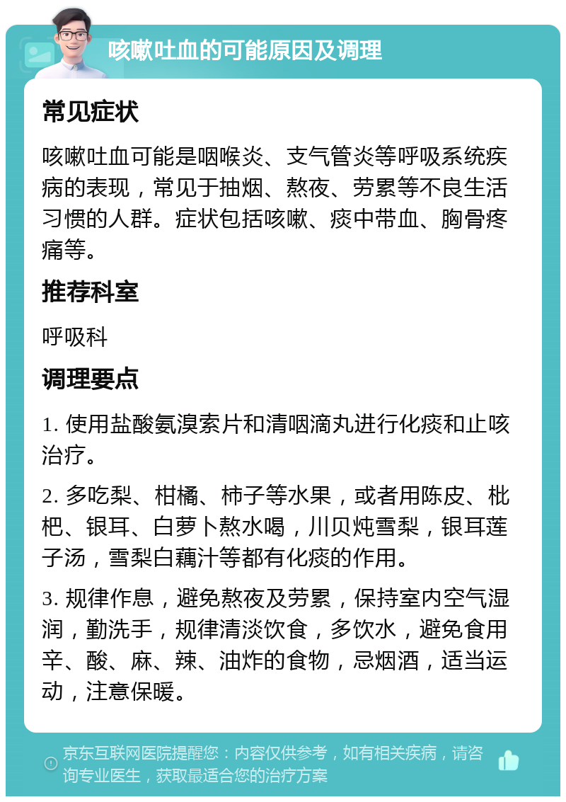 咳嗽吐血的可能原因及调理 常见症状 咳嗽吐血可能是咽喉炎、支气管炎等呼吸系统疾病的表现，常见于抽烟、熬夜、劳累等不良生活习惯的人群。症状包括咳嗽、痰中带血、胸骨疼痛等。 推荐科室 呼吸科 调理要点 1. 使用盐酸氨溴索片和清咽滴丸进行化痰和止咳治疗。 2. 多吃梨、柑橘、柿子等水果，或者用陈皮、枇杷、银耳、白萝卜熬水喝，川贝炖雪梨，银耳莲子汤，雪梨白藕汁等都有化痰的作用。 3. 规律作息，避免熬夜及劳累，保持室内空气湿润，勤洗手，规律清淡饮食，多饮水，避免食用辛、酸、麻、辣、油炸的食物，忌烟酒，适当运动，注意保暖。