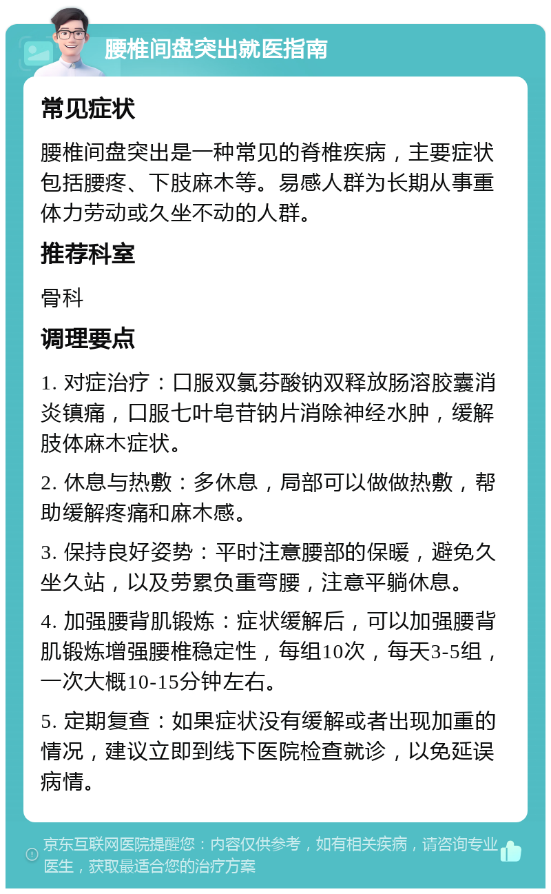 腰椎间盘突出就医指南 常见症状 腰椎间盘突出是一种常见的脊椎疾病，主要症状包括腰疼、下肢麻木等。易感人群为长期从事重体力劳动或久坐不动的人群。 推荐科室 骨科 调理要点 1. 对症治疗：口服双氯芬酸钠双释放肠溶胶囊消炎镇痛，口服七叶皂苷钠片消除神经水肿，缓解肢体麻木症状。 2. 休息与热敷：多休息，局部可以做做热敷，帮助缓解疼痛和麻木感。 3. 保持良好姿势：平时注意腰部的保暖，避免久坐久站，以及劳累负重弯腰，注意平躺休息。 4. 加强腰背肌锻炼：症状缓解后，可以加强腰背肌锻炼增强腰椎稳定性，每组10次，每天3-5组，一次大概10-15分钟左右。 5. 定期复查：如果症状没有缓解或者出现加重的情况，建议立即到线下医院检查就诊，以免延误病情。