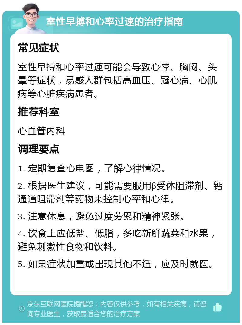 室性早搏和心率过速的治疗指南 常见症状 室性早搏和心率过速可能会导致心悸、胸闷、头晕等症状，易感人群包括高血压、冠心病、心肌病等心脏疾病患者。 推荐科室 心血管内科 调理要点 1. 定期复查心电图，了解心律情况。 2. 根据医生建议，可能需要服用β受体阻滞剂、钙通道阻滞剂等药物来控制心率和心律。 3. 注意休息，避免过度劳累和精神紧张。 4. 饮食上应低盐、低脂，多吃新鲜蔬菜和水果，避免刺激性食物和饮料。 5. 如果症状加重或出现其他不适，应及时就医。