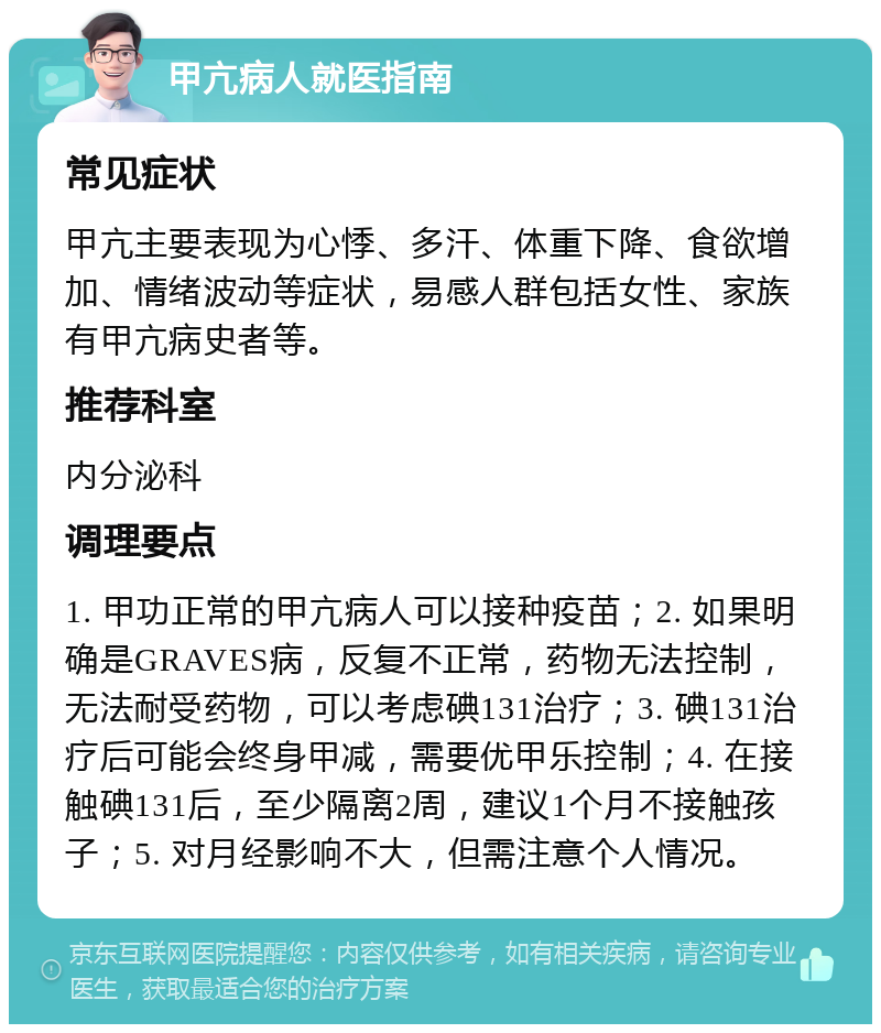 甲亢病人就医指南 常见症状 甲亢主要表现为心悸、多汗、体重下降、食欲增加、情绪波动等症状，易感人群包括女性、家族有甲亢病史者等。 推荐科室 内分泌科 调理要点 1. 甲功正常的甲亢病人可以接种疫苗；2. 如果明确是GRAVES病，反复不正常，药物无法控制，无法耐受药物，可以考虑碘131治疗；3. 碘131治疗后可能会终身甲减，需要优甲乐控制；4. 在接触碘131后，至少隔离2周，建议1个月不接触孩子；5. 对月经影响不大，但需注意个人情况。