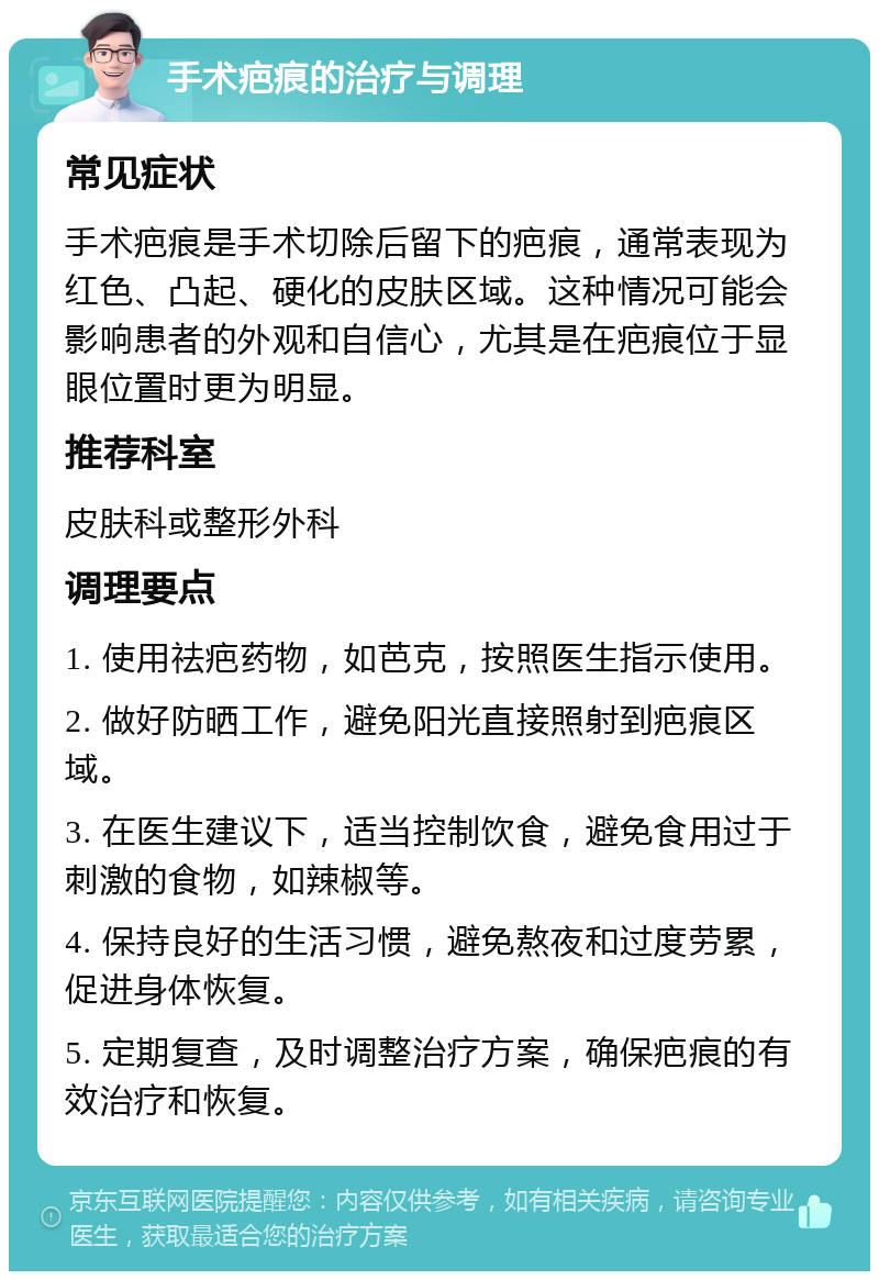 手术疤痕的治疗与调理 常见症状 手术疤痕是手术切除后留下的疤痕，通常表现为红色、凸起、硬化的皮肤区域。这种情况可能会影响患者的外观和自信心，尤其是在疤痕位于显眼位置时更为明显。 推荐科室 皮肤科或整形外科 调理要点 1. 使用祛疤药物，如芭克，按照医生指示使用。 2. 做好防晒工作，避免阳光直接照射到疤痕区域。 3. 在医生建议下，适当控制饮食，避免食用过于刺激的食物，如辣椒等。 4. 保持良好的生活习惯，避免熬夜和过度劳累，促进身体恢复。 5. 定期复查，及时调整治疗方案，确保疤痕的有效治疗和恢复。