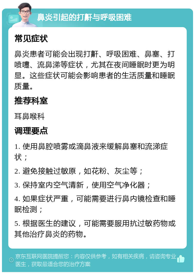 鼻炎引起的打鼾与呼吸困难 常见症状 鼻炎患者可能会出现打鼾、呼吸困难、鼻塞、打喷嚏、流鼻涕等症状，尤其在夜间睡眠时更为明显。这些症状可能会影响患者的生活质量和睡眠质量。 推荐科室 耳鼻喉科 调理要点 1. 使用鼻腔喷雾或滴鼻液来缓解鼻塞和流涕症状； 2. 避免接触过敏原，如花粉、灰尘等； 3. 保持室内空气清新，使用空气净化器； 4. 如果症状严重，可能需要进行鼻内镜检查和睡眠检测； 5. 根据医生的建议，可能需要服用抗过敏药物或其他治疗鼻炎的药物。