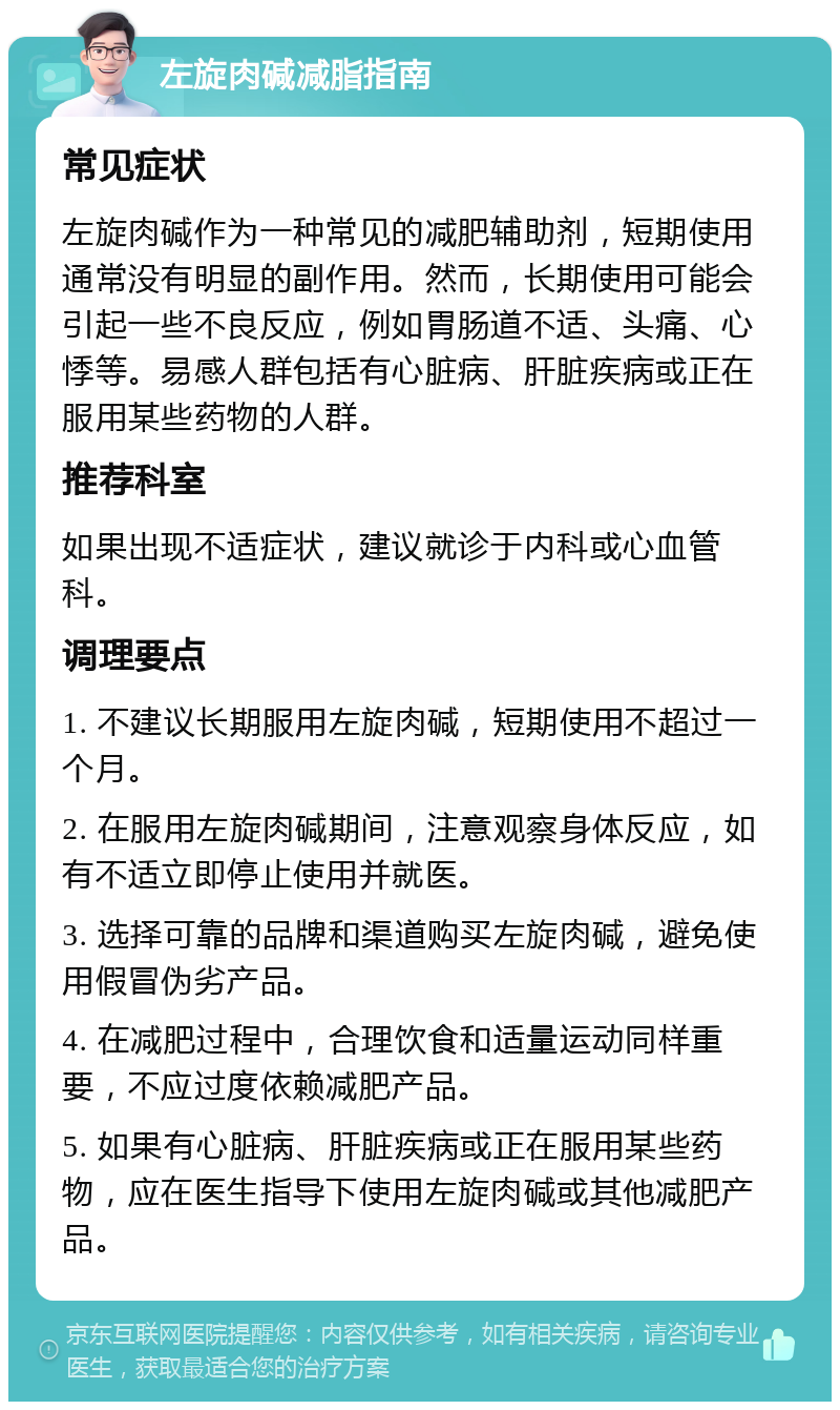 左旋肉碱减脂指南 常见症状 左旋肉碱作为一种常见的减肥辅助剂，短期使用通常没有明显的副作用。然而，长期使用可能会引起一些不良反应，例如胃肠道不适、头痛、心悸等。易感人群包括有心脏病、肝脏疾病或正在服用某些药物的人群。 推荐科室 如果出现不适症状，建议就诊于内科或心血管科。 调理要点 1. 不建议长期服用左旋肉碱，短期使用不超过一个月。 2. 在服用左旋肉碱期间，注意观察身体反应，如有不适立即停止使用并就医。 3. 选择可靠的品牌和渠道购买左旋肉碱，避免使用假冒伪劣产品。 4. 在减肥过程中，合理饮食和适量运动同样重要，不应过度依赖减肥产品。 5. 如果有心脏病、肝脏疾病或正在服用某些药物，应在医生指导下使用左旋肉碱或其他减肥产品。