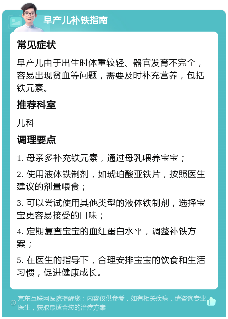 早产儿补铁指南 常见症状 早产儿由于出生时体重较轻、器官发育不完全，容易出现贫血等问题，需要及时补充营养，包括铁元素。 推荐科室 儿科 调理要点 1. 母亲多补充铁元素，通过母乳喂养宝宝； 2. 使用液体铁制剂，如琥珀酸亚铁片，按照医生建议的剂量喂食； 3. 可以尝试使用其他类型的液体铁制剂，选择宝宝更容易接受的口味； 4. 定期复查宝宝的血红蛋白水平，调整补铁方案； 5. 在医生的指导下，合理安排宝宝的饮食和生活习惯，促进健康成长。