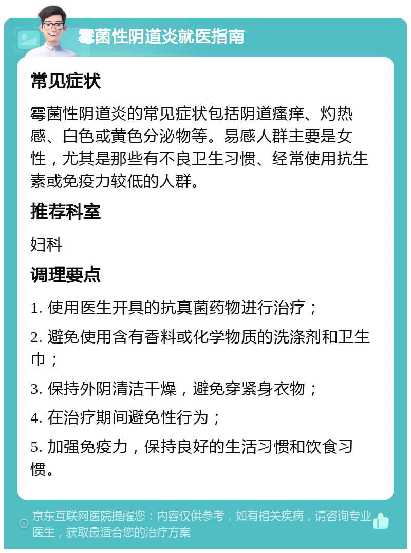 霉菌性阴道炎就医指南 常见症状 霉菌性阴道炎的常见症状包括阴道瘙痒、灼热感、白色或黄色分泌物等。易感人群主要是女性，尤其是那些有不良卫生习惯、经常使用抗生素或免疫力较低的人群。 推荐科室 妇科 调理要点 1. 使用医生开具的抗真菌药物进行治疗； 2. 避免使用含有香料或化学物质的洗涤剂和卫生巾； 3. 保持外阴清洁干燥，避免穿紧身衣物； 4. 在治疗期间避免性行为； 5. 加强免疫力，保持良好的生活习惯和饮食习惯。