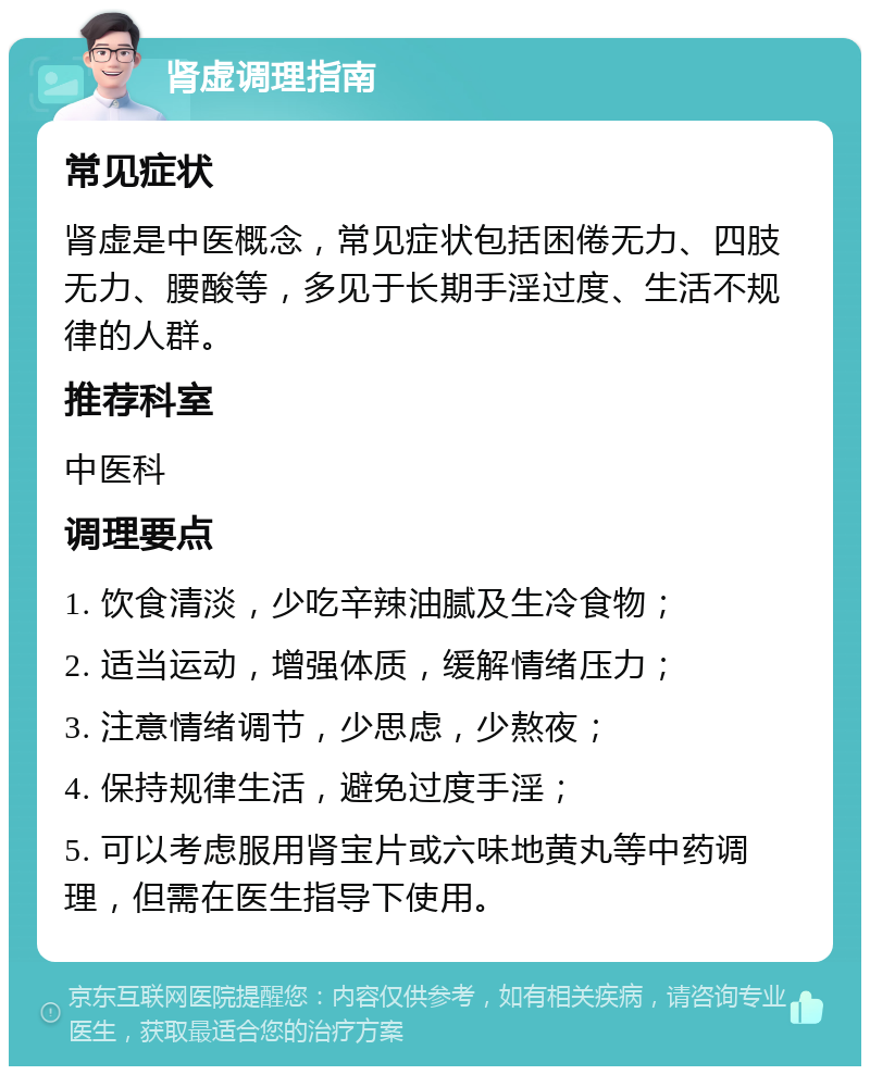 肾虚调理指南 常见症状 肾虚是中医概念，常见症状包括困倦无力、四肢无力、腰酸等，多见于长期手淫过度、生活不规律的人群。 推荐科室 中医科 调理要点 1. 饮食清淡，少吃辛辣油腻及生冷食物； 2. 适当运动，增强体质，缓解情绪压力； 3. 注意情绪调节，少思虑，少熬夜； 4. 保持规律生活，避免过度手淫； 5. 可以考虑服用肾宝片或六味地黄丸等中药调理，但需在医生指导下使用。