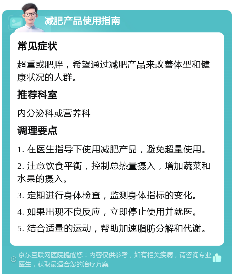 减肥产品使用指南 常见症状 超重或肥胖，希望通过减肥产品来改善体型和健康状况的人群。 推荐科室 内分泌科或营养科 调理要点 1. 在医生指导下使用减肥产品，避免超量使用。 2. 注意饮食平衡，控制总热量摄入，增加蔬菜和水果的摄入。 3. 定期进行身体检查，监测身体指标的变化。 4. 如果出现不良反应，立即停止使用并就医。 5. 结合适量的运动，帮助加速脂肪分解和代谢。