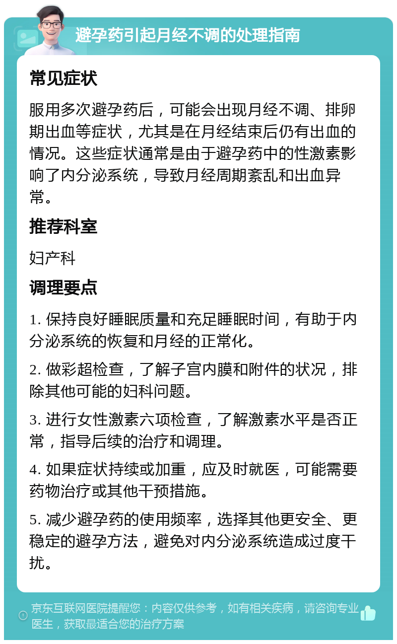 避孕药引起月经不调的处理指南 常见症状 服用多次避孕药后，可能会出现月经不调、排卵期出血等症状，尤其是在月经结束后仍有出血的情况。这些症状通常是由于避孕药中的性激素影响了内分泌系统，导致月经周期紊乱和出血异常。 推荐科室 妇产科 调理要点 1. 保持良好睡眠质量和充足睡眠时间，有助于内分泌系统的恢复和月经的正常化。 2. 做彩超检查，了解子宫内膜和附件的状况，排除其他可能的妇科问题。 3. 进行女性激素六项检查，了解激素水平是否正常，指导后续的治疗和调理。 4. 如果症状持续或加重，应及时就医，可能需要药物治疗或其他干预措施。 5. 减少避孕药的使用频率，选择其他更安全、更稳定的避孕方法，避免对内分泌系统造成过度干扰。