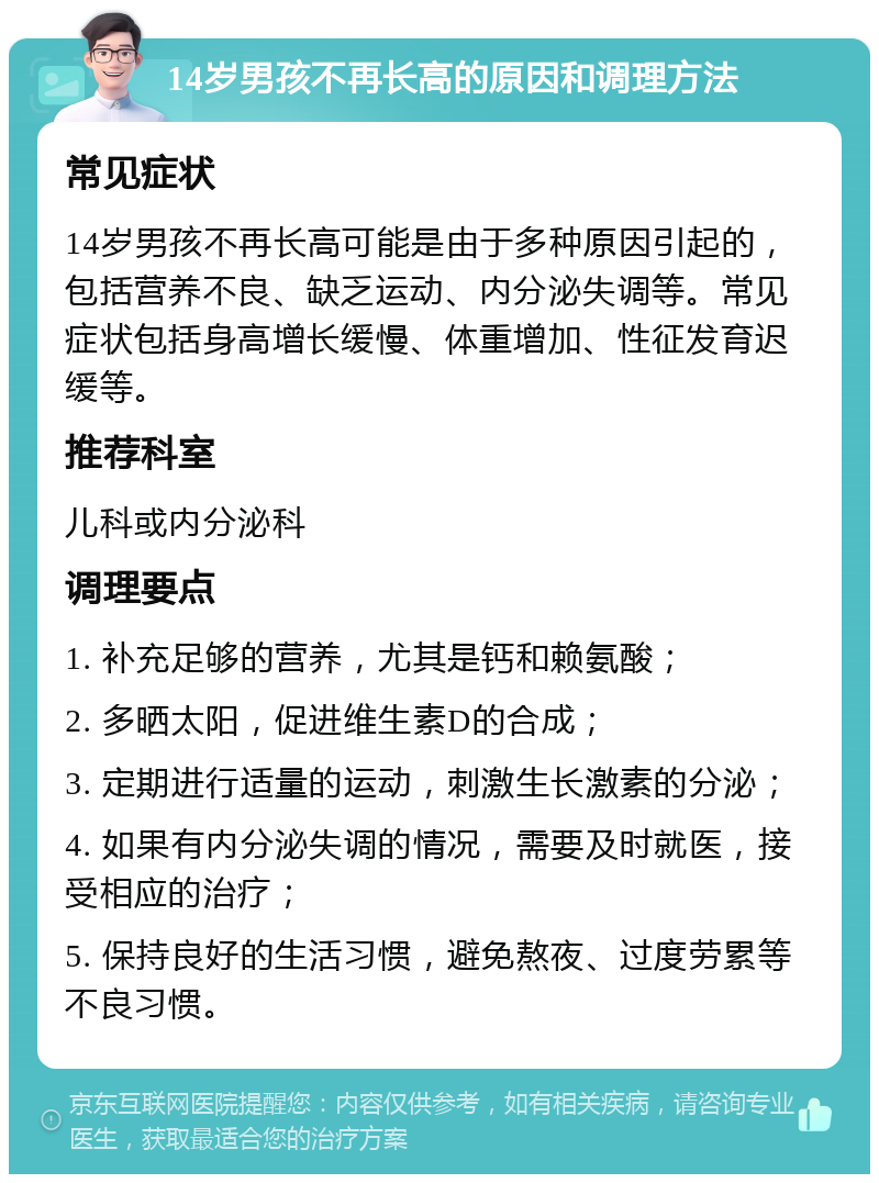 14岁男孩不再长高的原因和调理方法 常见症状 14岁男孩不再长高可能是由于多种原因引起的，包括营养不良、缺乏运动、内分泌失调等。常见症状包括身高增长缓慢、体重增加、性征发育迟缓等。 推荐科室 儿科或内分泌科 调理要点 1. 补充足够的营养，尤其是钙和赖氨酸； 2. 多晒太阳，促进维生素D的合成； 3. 定期进行适量的运动，刺激生长激素的分泌； 4. 如果有内分泌失调的情况，需要及时就医，接受相应的治疗； 5. 保持良好的生活习惯，避免熬夜、过度劳累等不良习惯。