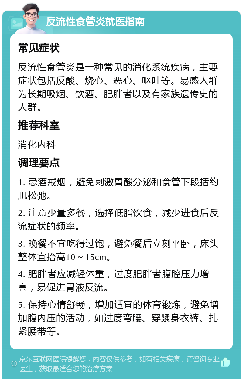 反流性食管炎就医指南 常见症状 反流性食管炎是一种常见的消化系统疾病，主要症状包括反酸、烧心、恶心、呕吐等。易感人群为长期吸烟、饮酒、肥胖者以及有家族遗传史的人群。 推荐科室 消化内科 调理要点 1. 忌酒戒烟，避免刺激胃酸分泌和食管下段括约肌松弛。 2. 注意少量多餐，选择低脂饮食，减少进食后反流症状的频率。 3. 晚餐不宜吃得过饱，避免餐后立刻平卧，床头整体宜抬高10～15cm。 4. 肥胖者应减轻体重，过度肥胖者腹腔压力增高，易促进胃液反流。 5. 保持心情舒畅，增加适宜的体育锻炼，避免增加腹内压的活动，如过度弯腰、穿紧身衣裤、扎紧腰带等。