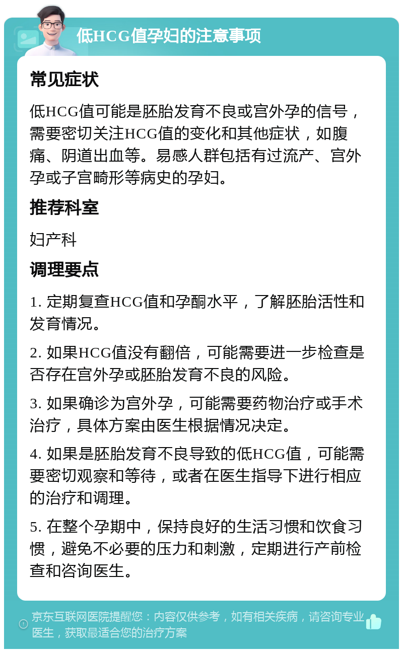 低HCG值孕妇的注意事项 常见症状 低HCG值可能是胚胎发育不良或宫外孕的信号，需要密切关注HCG值的变化和其他症状，如腹痛、阴道出血等。易感人群包括有过流产、宫外孕或子宫畸形等病史的孕妇。 推荐科室 妇产科 调理要点 1. 定期复查HCG值和孕酮水平，了解胚胎活性和发育情况。 2. 如果HCG值没有翻倍，可能需要进一步检查是否存在宫外孕或胚胎发育不良的风险。 3. 如果确诊为宫外孕，可能需要药物治疗或手术治疗，具体方案由医生根据情况决定。 4. 如果是胚胎发育不良导致的低HCG值，可能需要密切观察和等待，或者在医生指导下进行相应的治疗和调理。 5. 在整个孕期中，保持良好的生活习惯和饮食习惯，避免不必要的压力和刺激，定期进行产前检查和咨询医生。