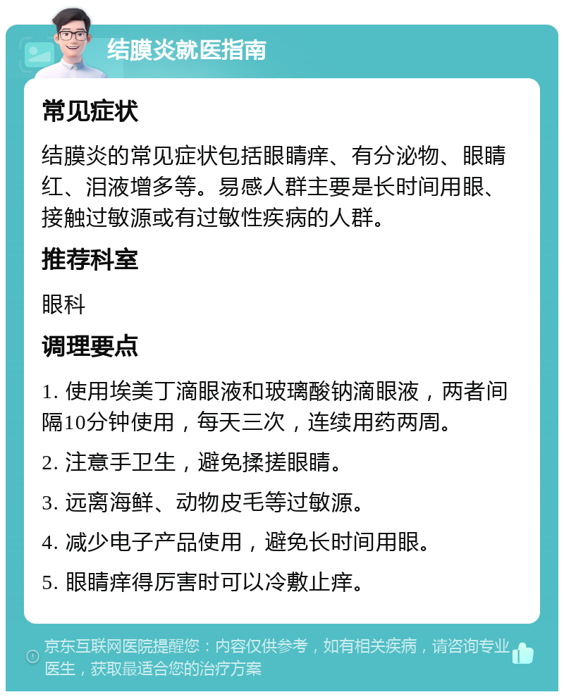 结膜炎就医指南 常见症状 结膜炎的常见症状包括眼睛痒、有分泌物、眼睛红、泪液增多等。易感人群主要是长时间用眼、接触过敏源或有过敏性疾病的人群。 推荐科室 眼科 调理要点 1. 使用埃美丁滴眼液和玻璃酸钠滴眼液，两者间隔10分钟使用，每天三次，连续用药两周。 2. 注意手卫生，避免揉搓眼睛。 3. 远离海鲜、动物皮毛等过敏源。 4. 减少电子产品使用，避免长时间用眼。 5. 眼睛痒得厉害时可以冷敷止痒。