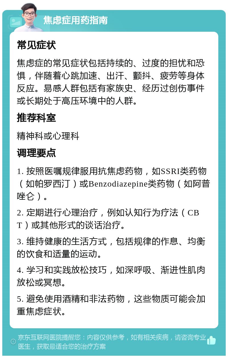 焦虑症用药指南 常见症状 焦虑症的常见症状包括持续的、过度的担忧和恐惧，伴随着心跳加速、出汗、颤抖、疲劳等身体反应。易感人群包括有家族史、经历过创伤事件或长期处于高压环境中的人群。 推荐科室 精神科或心理科 调理要点 1. 按照医嘱规律服用抗焦虑药物，如SSRI类药物（如帕罗西汀）或Benzodiazepine类药物（如阿普唑仑）。 2. 定期进行心理治疗，例如认知行为疗法（CBT）或其他形式的谈话治疗。 3. 维持健康的生活方式，包括规律的作息、均衡的饮食和适量的运动。 4. 学习和实践放松技巧，如深呼吸、渐进性肌肉放松或冥想。 5. 避免使用酒精和非法药物，这些物质可能会加重焦虑症状。