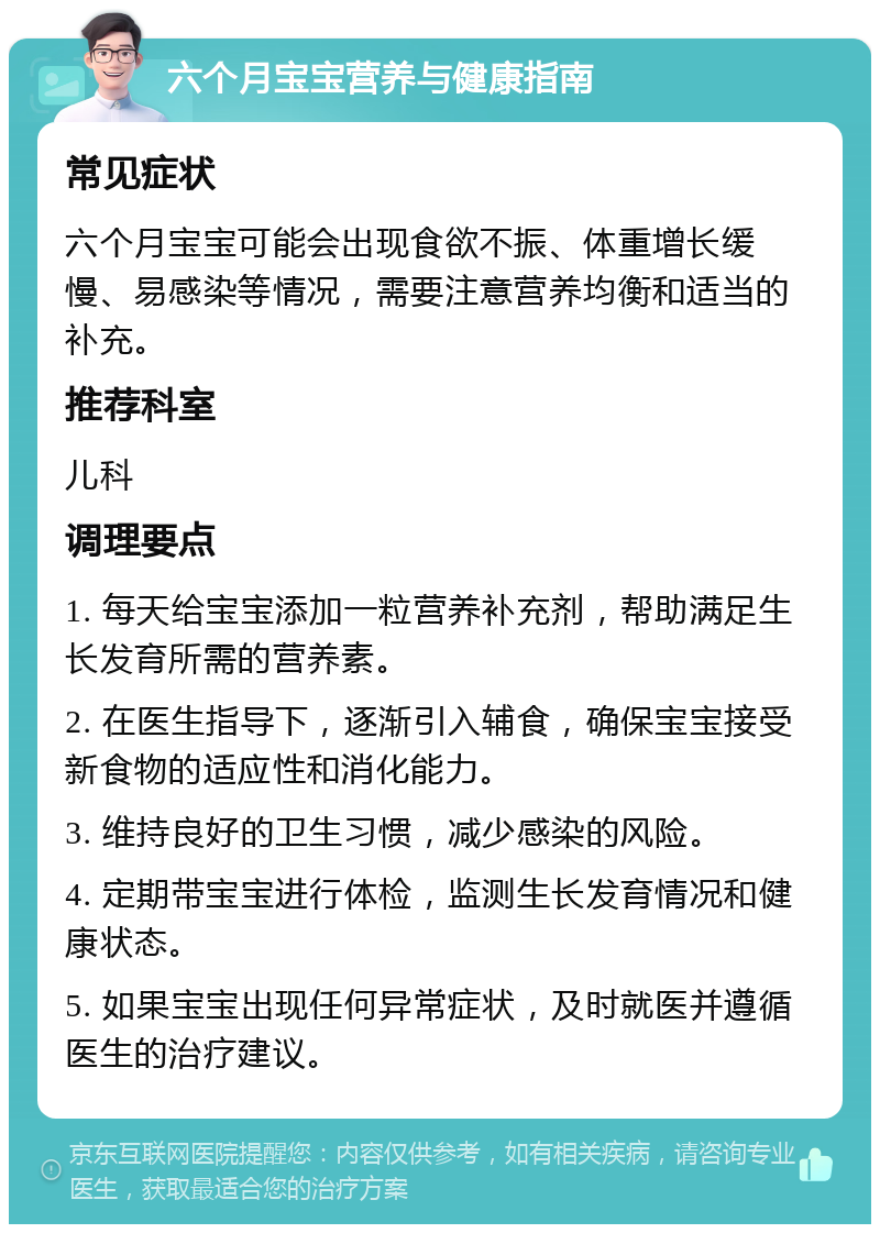 六个月宝宝营养与健康指南 常见症状 六个月宝宝可能会出现食欲不振、体重增长缓慢、易感染等情况，需要注意营养均衡和适当的补充。 推荐科室 儿科 调理要点 1. 每天给宝宝添加一粒营养补充剂，帮助满足生长发育所需的营养素。 2. 在医生指导下，逐渐引入辅食，确保宝宝接受新食物的适应性和消化能力。 3. 维持良好的卫生习惯，减少感染的风险。 4. 定期带宝宝进行体检，监测生长发育情况和健康状态。 5. 如果宝宝出现任何异常症状，及时就医并遵循医生的治疗建议。