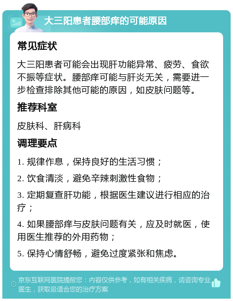 大三阳患者腰部痒的可能原因 常见症状 大三阳患者可能会出现肝功能异常、疲劳、食欲不振等症状。腰部痒可能与肝炎无关，需要进一步检查排除其他可能的原因，如皮肤问题等。 推荐科室 皮肤科、肝病科 调理要点 1. 规律作息，保持良好的生活习惯； 2. 饮食清淡，避免辛辣刺激性食物； 3. 定期复查肝功能，根据医生建议进行相应的治疗； 4. 如果腰部痒与皮肤问题有关，应及时就医，使用医生推荐的外用药物； 5. 保持心情舒畅，避免过度紧张和焦虑。