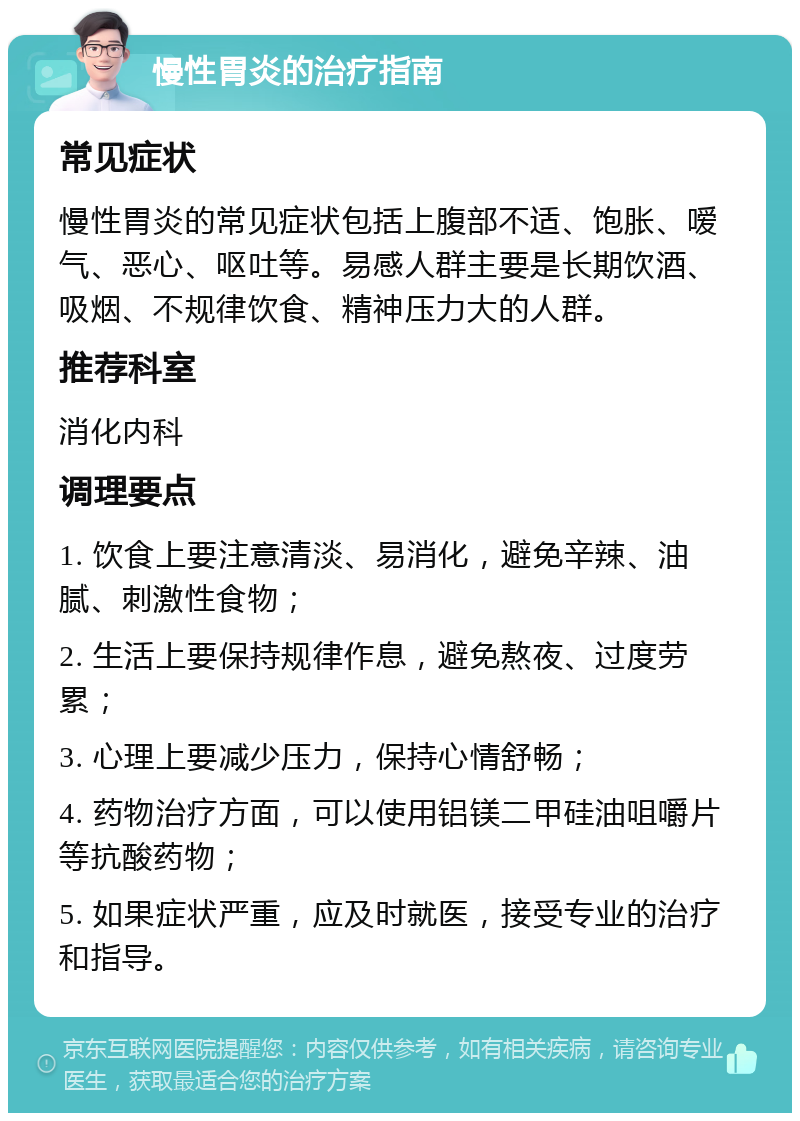 慢性胃炎的治疗指南 常见症状 慢性胃炎的常见症状包括上腹部不适、饱胀、嗳气、恶心、呕吐等。易感人群主要是长期饮酒、吸烟、不规律饮食、精神压力大的人群。 推荐科室 消化内科 调理要点 1. 饮食上要注意清淡、易消化，避免辛辣、油腻、刺激性食物； 2. 生活上要保持规律作息，避免熬夜、过度劳累； 3. 心理上要减少压力，保持心情舒畅； 4. 药物治疗方面，可以使用铝镁二甲硅油咀嚼片等抗酸药物； 5. 如果症状严重，应及时就医，接受专业的治疗和指导。