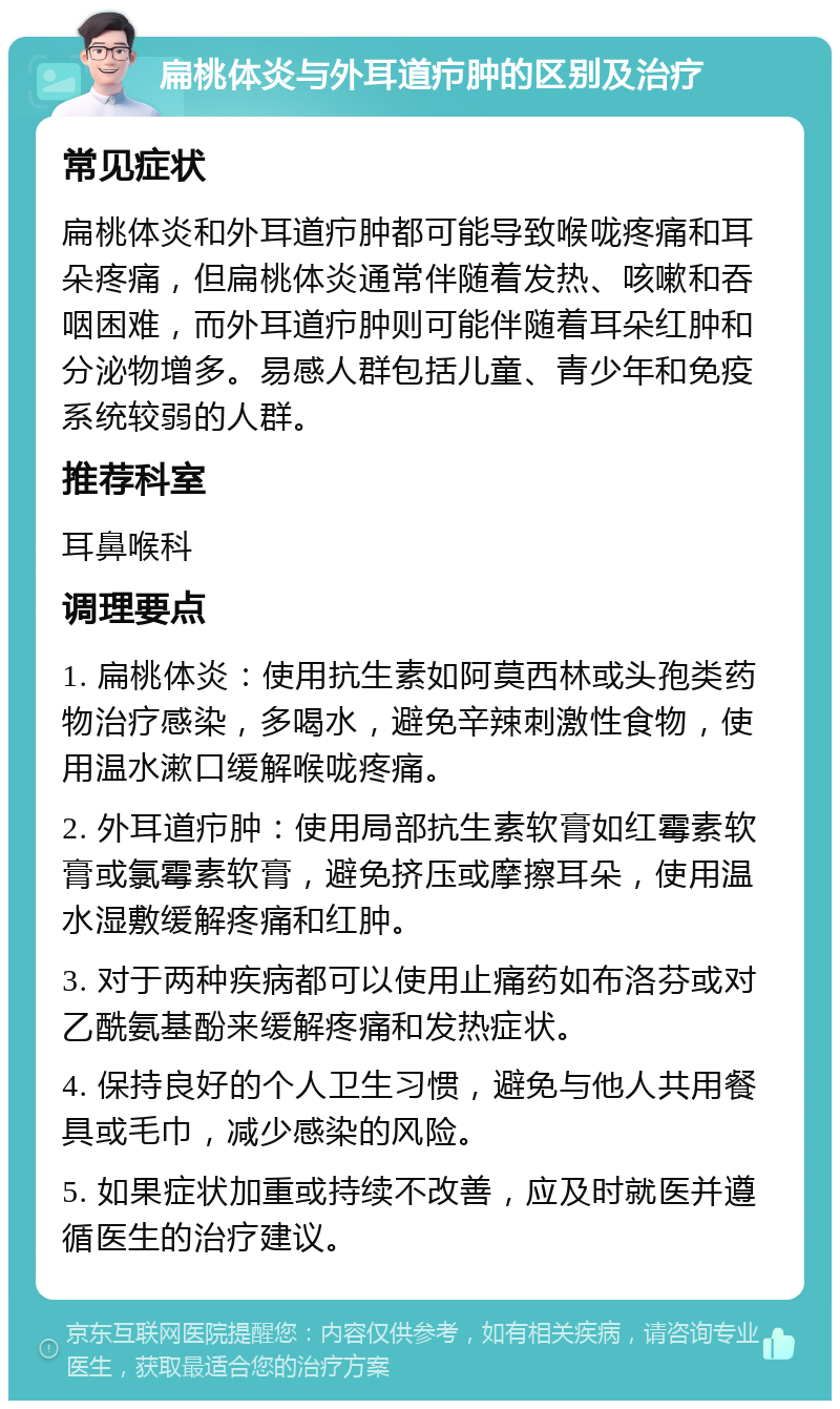 扁桃体炎与外耳道疖肿的区别及治疗 常见症状 扁桃体炎和外耳道疖肿都可能导致喉咙疼痛和耳朵疼痛，但扁桃体炎通常伴随着发热、咳嗽和吞咽困难，而外耳道疖肿则可能伴随着耳朵红肿和分泌物增多。易感人群包括儿童、青少年和免疫系统较弱的人群。 推荐科室 耳鼻喉科 调理要点 1. 扁桃体炎：使用抗生素如阿莫西林或头孢类药物治疗感染，多喝水，避免辛辣刺激性食物，使用温水漱口缓解喉咙疼痛。 2. 外耳道疖肿：使用局部抗生素软膏如红霉素软膏或氯霉素软膏，避免挤压或摩擦耳朵，使用温水湿敷缓解疼痛和红肿。 3. 对于两种疾病都可以使用止痛药如布洛芬或对乙酰氨基酚来缓解疼痛和发热症状。 4. 保持良好的个人卫生习惯，避免与他人共用餐具或毛巾，减少感染的风险。 5. 如果症状加重或持续不改善，应及时就医并遵循医生的治疗建议。