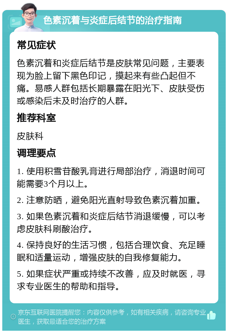 色素沉着与炎症后结节的治疗指南 常见症状 色素沉着和炎症后结节是皮肤常见问题，主要表现为脸上留下黑色印记，摸起来有些凸起但不痛。易感人群包括长期暴露在阳光下、皮肤受伤或感染后未及时治疗的人群。 推荐科室 皮肤科 调理要点 1. 使用积雪苷酸乳膏进行局部治疗，消退时间可能需要3个月以上。 2. 注意防晒，避免阳光直射导致色素沉着加重。 3. 如果色素沉着和炎症后结节消退缓慢，可以考虑皮肤科刷酸治疗。 4. 保持良好的生活习惯，包括合理饮食、充足睡眠和适量运动，增强皮肤的自我修复能力。 5. 如果症状严重或持续不改善，应及时就医，寻求专业医生的帮助和指导。