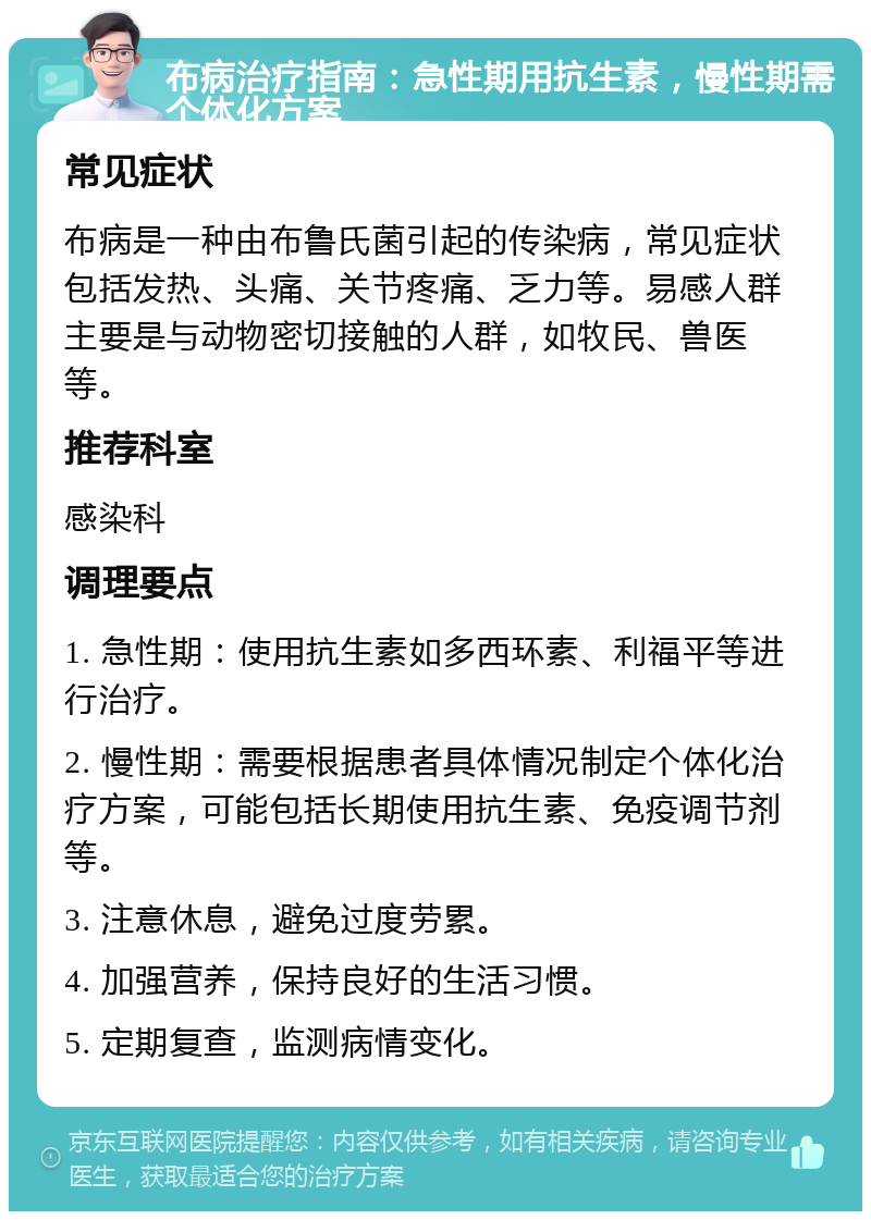 布病治疗指南：急性期用抗生素，慢性期需个体化方案 常见症状 布病是一种由布鲁氏菌引起的传染病，常见症状包括发热、头痛、关节疼痛、乏力等。易感人群主要是与动物密切接触的人群，如牧民、兽医等。 推荐科室 感染科 调理要点 1. 急性期：使用抗生素如多西环素、利福平等进行治疗。 2. 慢性期：需要根据患者具体情况制定个体化治疗方案，可能包括长期使用抗生素、免疫调节剂等。 3. 注意休息，避免过度劳累。 4. 加强营养，保持良好的生活习惯。 5. 定期复查，监测病情变化。