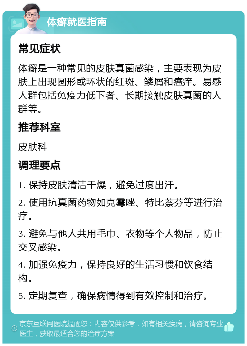 体癣就医指南 常见症状 体癣是一种常见的皮肤真菌感染，主要表现为皮肤上出现圆形或环状的红斑、鳞屑和瘙痒。易感人群包括免疫力低下者、长期接触皮肤真菌的人群等。 推荐科室 皮肤科 调理要点 1. 保持皮肤清洁干燥，避免过度出汗。 2. 使用抗真菌药物如克霉唑、特比萘芬等进行治疗。 3. 避免与他人共用毛巾、衣物等个人物品，防止交叉感染。 4. 加强免疫力，保持良好的生活习惯和饮食结构。 5. 定期复查，确保病情得到有效控制和治疗。