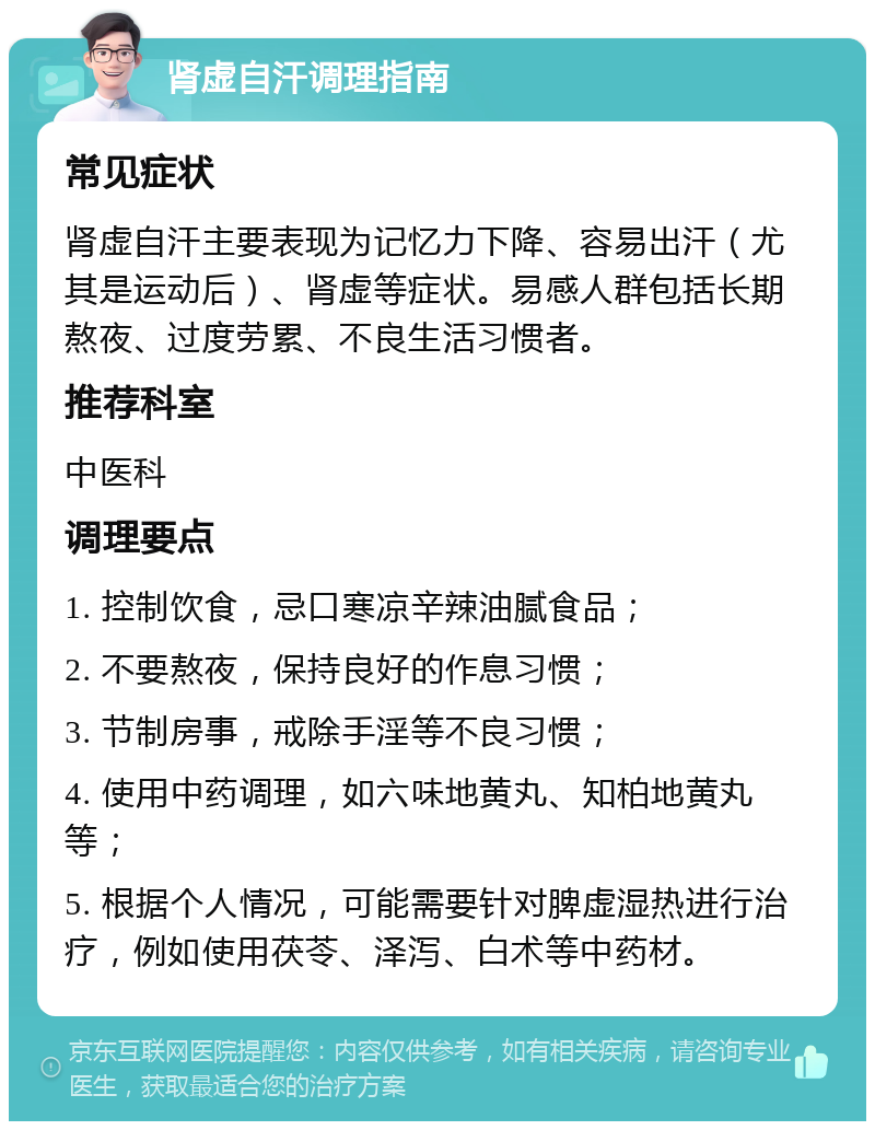 肾虚自汗调理指南 常见症状 肾虚自汗主要表现为记忆力下降、容易出汗（尤其是运动后）、肾虚等症状。易感人群包括长期熬夜、过度劳累、不良生活习惯者。 推荐科室 中医科 调理要点 1. 控制饮食，忌口寒凉辛辣油腻食品； 2. 不要熬夜，保持良好的作息习惯； 3. 节制房事，戒除手淫等不良习惯； 4. 使用中药调理，如六味地黄丸、知柏地黄丸等； 5. 根据个人情况，可能需要针对脾虚湿热进行治疗，例如使用茯苓、泽泻、白术等中药材。