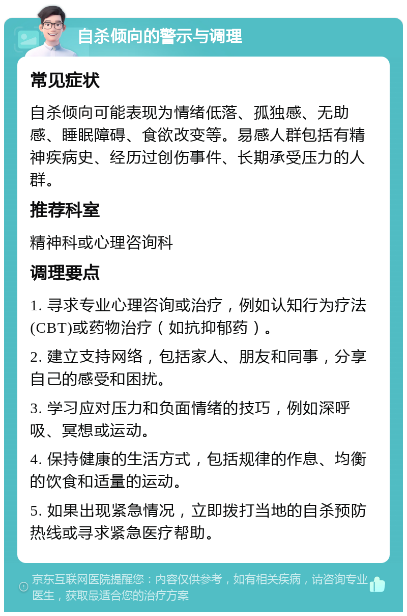 自杀倾向的警示与调理 常见症状 自杀倾向可能表现为情绪低落、孤独感、无助感、睡眠障碍、食欲改变等。易感人群包括有精神疾病史、经历过创伤事件、长期承受压力的人群。 推荐科室 精神科或心理咨询科 调理要点 1. 寻求专业心理咨询或治疗，例如认知行为疗法(CBT)或药物治疗（如抗抑郁药）。 2. 建立支持网络，包括家人、朋友和同事，分享自己的感受和困扰。 3. 学习应对压力和负面情绪的技巧，例如深呼吸、冥想或运动。 4. 保持健康的生活方式，包括规律的作息、均衡的饮食和适量的运动。 5. 如果出现紧急情况，立即拨打当地的自杀预防热线或寻求紧急医疗帮助。